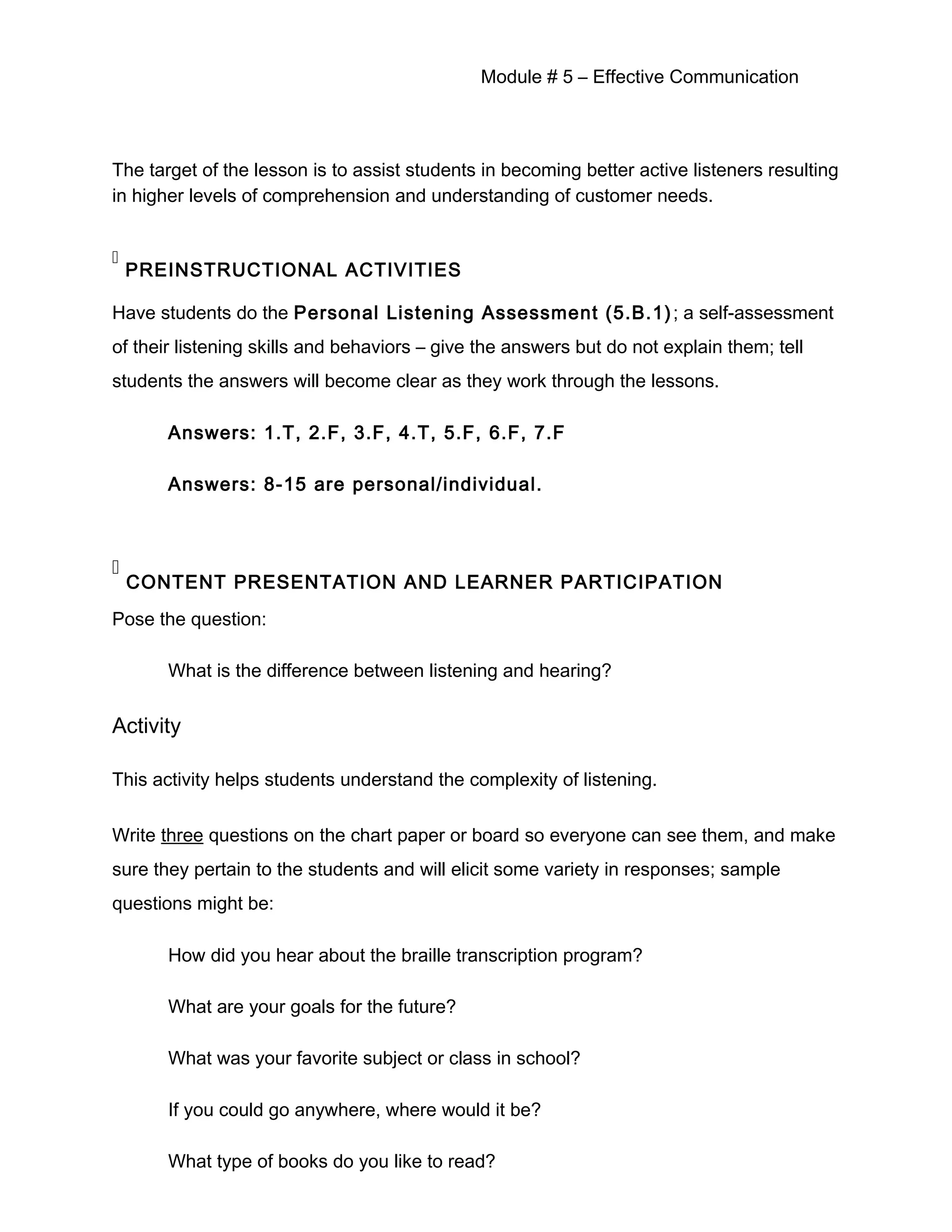 Module # 5 – Effective Communication
The target of the lesson is to assist students in becoming better active listeners resulting
in higher levels of comprehension and understanding of customer needs.

PREINSTRUCTIONAL ACTIVITIES
Have students do the Personal Listening Assessment (5.B.1); a self-assessment
of their listening skills and behaviors – give the answers but do not explain them; tell
students the answers will become clear as they work through the lessons.
Answers: 1.T, 2.F, 3.F, 4.T, 5.F, 6.F, 7.F
Answers: 8-15 are personal/individual.

CONTENT PRESENTATION AND LEARNER PARTICIPATION
Pose the question:
What is the difference between listening and hearing?
Activity
This activity helps students understand the complexity of listening.
Write three questions on the chart paper or board so everyone can see them, and make
sure they pertain to the students and will elicit some variety in responses; sample
questions might be:
How did you hear about the braille transcription program?
What are your goals for the future?
What was your favorite subject or class in school?
If you could go anywhere, where would it be?
What type of books do you like to read?
 