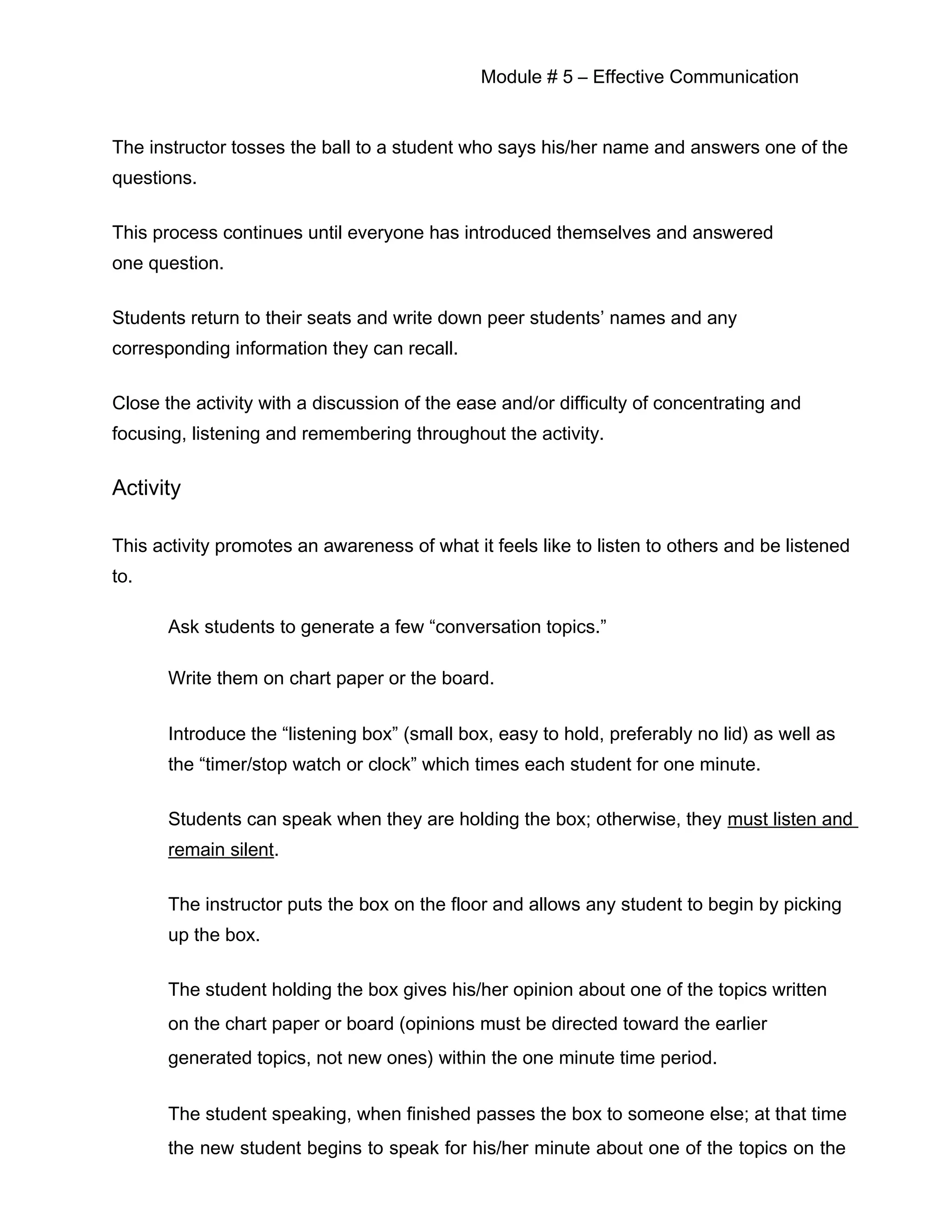 Module # 5 – Effective Communication
The instructor tosses the ball to a student who says his/her name and answers one of the
questions.
This process continues until everyone has introduced themselves and answered
one question.
Students return to their seats and write down peer students’ names and any
corresponding information they can recall.
Close the activity with a discussion of the ease and/or difficulty of concentrating and
focusing, listening and remembering throughout the activity.
Activity
This activity promotes an awareness of what it feels like to listen to others and be listened
to.
Ask students to generate a few “conversation topics.”
Write them on chart paper or the board.
Introduce the “listening box” (small box, easy to hold, preferably no lid) as well as
the “timer/stop watch or clock” which times each student for one minute.
Students can speak when they are holding the box; otherwise, they must listen and
remain silent.
The instructor puts the box on the floor and allows any student to begin by picking
up the box.
The student holding the box gives his/her opinion about one of the topics written
on the chart paper or board (opinions must be directed toward the earlier
generated topics, not new ones) within the one minute time period.
The student speaking, when finished passes the box to someone else; at that time
the new student begins to speak for his/her minute about one of the topics on the
 