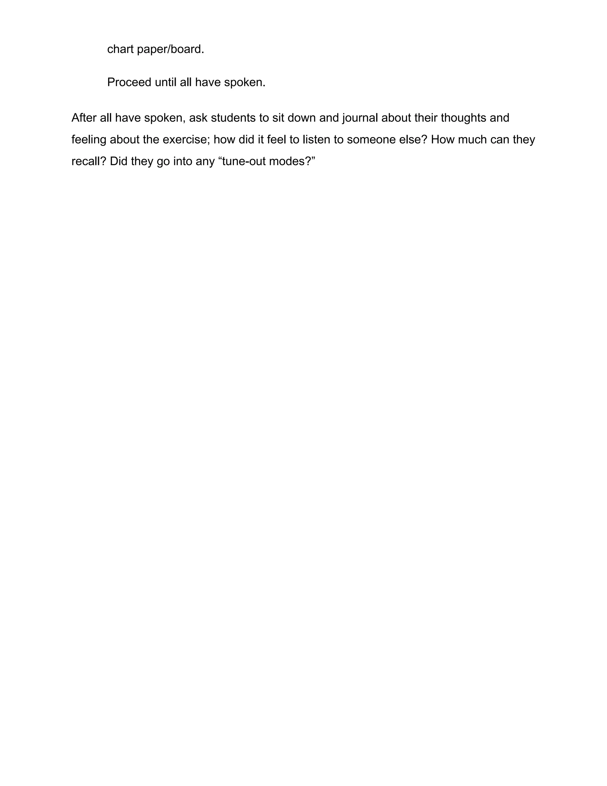 chart paper/board.
Proceed until all have spoken.
After all have spoken, ask students to sit down and journal about their thoughts and
feeling about the exercise; how did it feel to listen to someone else? How much can they
recall? Did they go into any “tune-out modes?”
 