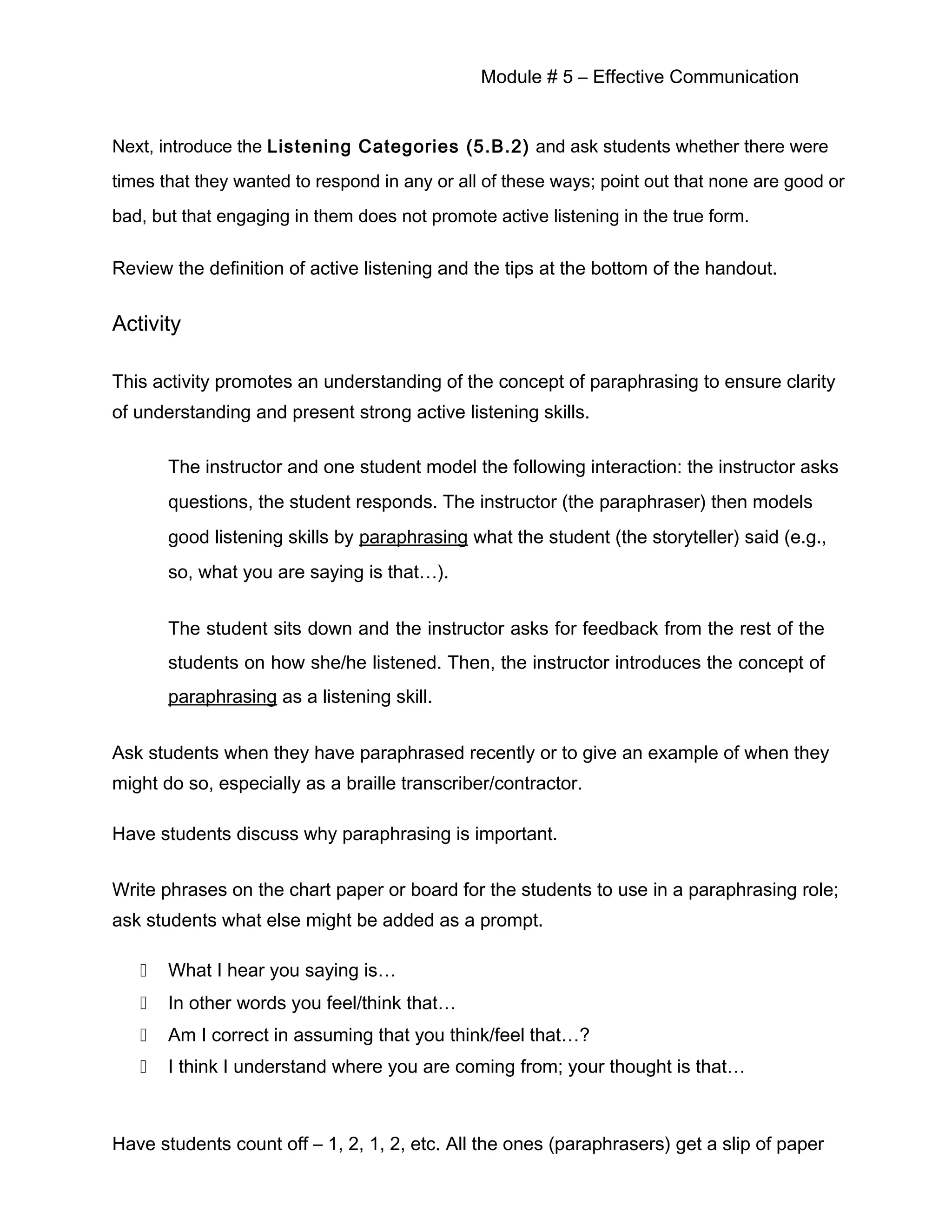 Module # 5 – Effective Communication
Next, introduce the Listening Categories (5.B.2) and ask students whether there were
times that they wanted to respond in any or all of these ways; point out that none are good or
bad, but that engaging in them does not promote active listening in the true form.
Review the definition of active listening and the tips at the bottom of the handout.
Activity
This activity promotes an understanding of the concept of paraphrasing to ensure clarity
of understanding and present strong active listening skills.
The instructor and one student model the following interaction: the instructor asks
questions, the student responds. The instructor (the paraphraser) then models
good listening skills by paraphrasing what the student (the storyteller) said (e.g.,
so, what you are saying is that…).
The student sits down and the instructor asks for feedback from the rest of the
students on how she/he listened. Then, the instructor introduces the concept of
paraphrasing as a listening skill.
Ask students when they have paraphrased recently or to give an example of when they
might do so, especially as a braille transcriber/contractor.
Have students discuss why paraphrasing is important.
Write phrases on the chart paper or board for the students to use in a paraphrasing role;
ask students what else might be added as a prompt.
 What I hear you saying is…
 In other words you feel/think that…
 Am I correct in assuming that you think/feel that…?
 I think I understand where you are coming from; your thought is that…
Have students count off – 1, 2, 1, 2, etc. All the ones (paraphrasers) get a slip of paper
 