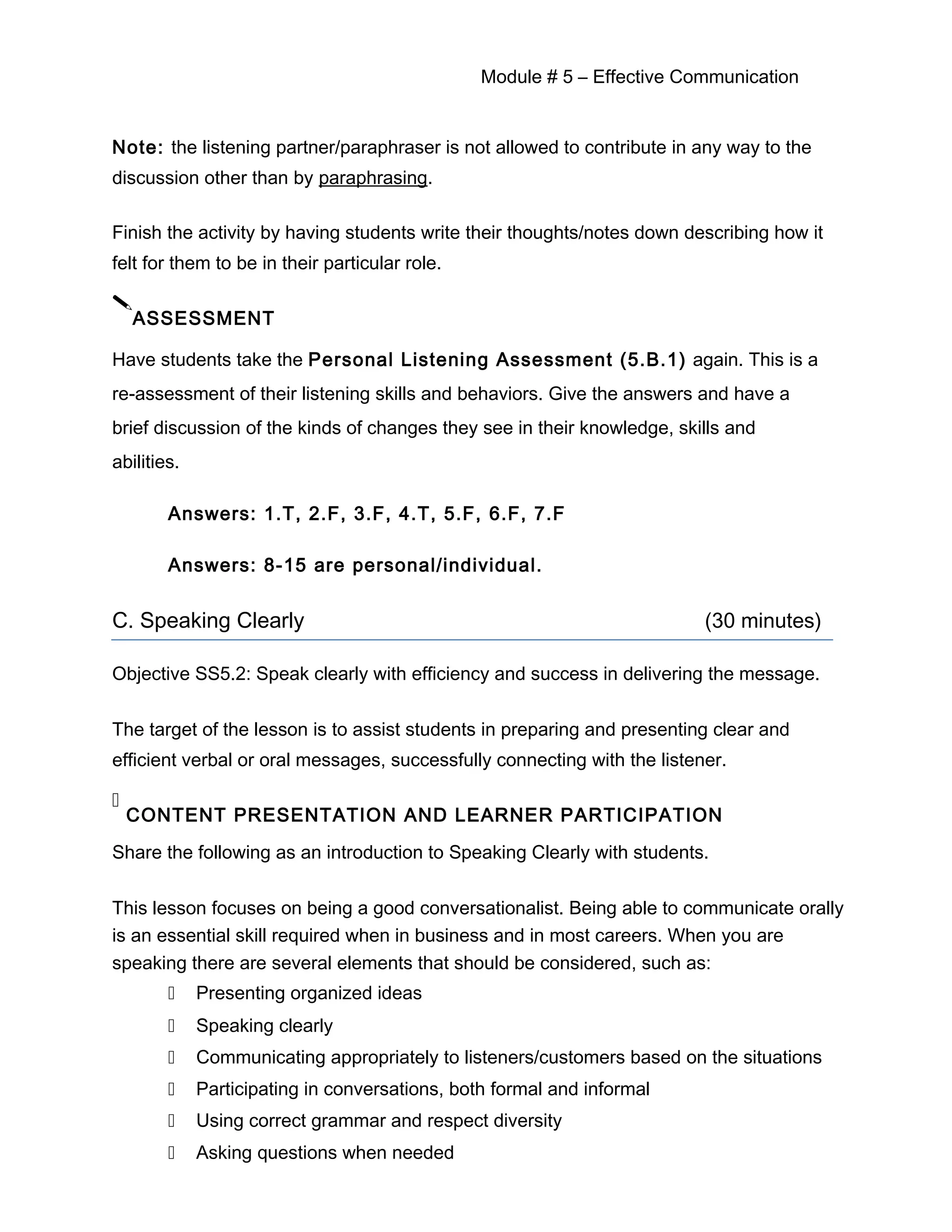 Module # 5 – Effective Communication
Note: the listening partner/paraphraser is not allowed to contribute in any way to the
discussion other than by paraphrasing.
Finish the activity by having students write their thoughts/notes down describing how it
felt for them to be in their particular role.

ASSESSMENT
Have students take the Personal Listening Assessment (5.B.1) again. This is a
re-assessment of their listening skills and behaviors. Give the answers and have a
brief discussion of the kinds of changes they see in their knowledge, skills and
abilities.
Answers: 1.T, 2.F, 3.F, 4.T, 5.F, 6.F, 7.F
Answers: 8-15 are personal/individual.
C. Speaking Clearly (30 minutes)
Objective SS5.2: Speak clearly with efficiency and success in delivering the message.
The target of the lesson is to assist students in preparing and presenting clear and
efficient verbal or oral messages, successfully connecting with the listener.

CONTENT PRESENTATION AND LEARNER PARTICIPATION
Share the following as an introduction to Speaking Clearly with students.
This lesson focuses on being a good conversationalist. Being able to communicate orally
is an essential skill required when in business and in most careers. When you are
speaking there are several elements that should be considered, such as:
 Presenting organized ideas
 Speaking clearly
 Communicating appropriately to listeners/customers based on the situations
 Participating in conversations, both formal and informal
 Using correct grammar and respect diversity
 Asking questions when needed
 