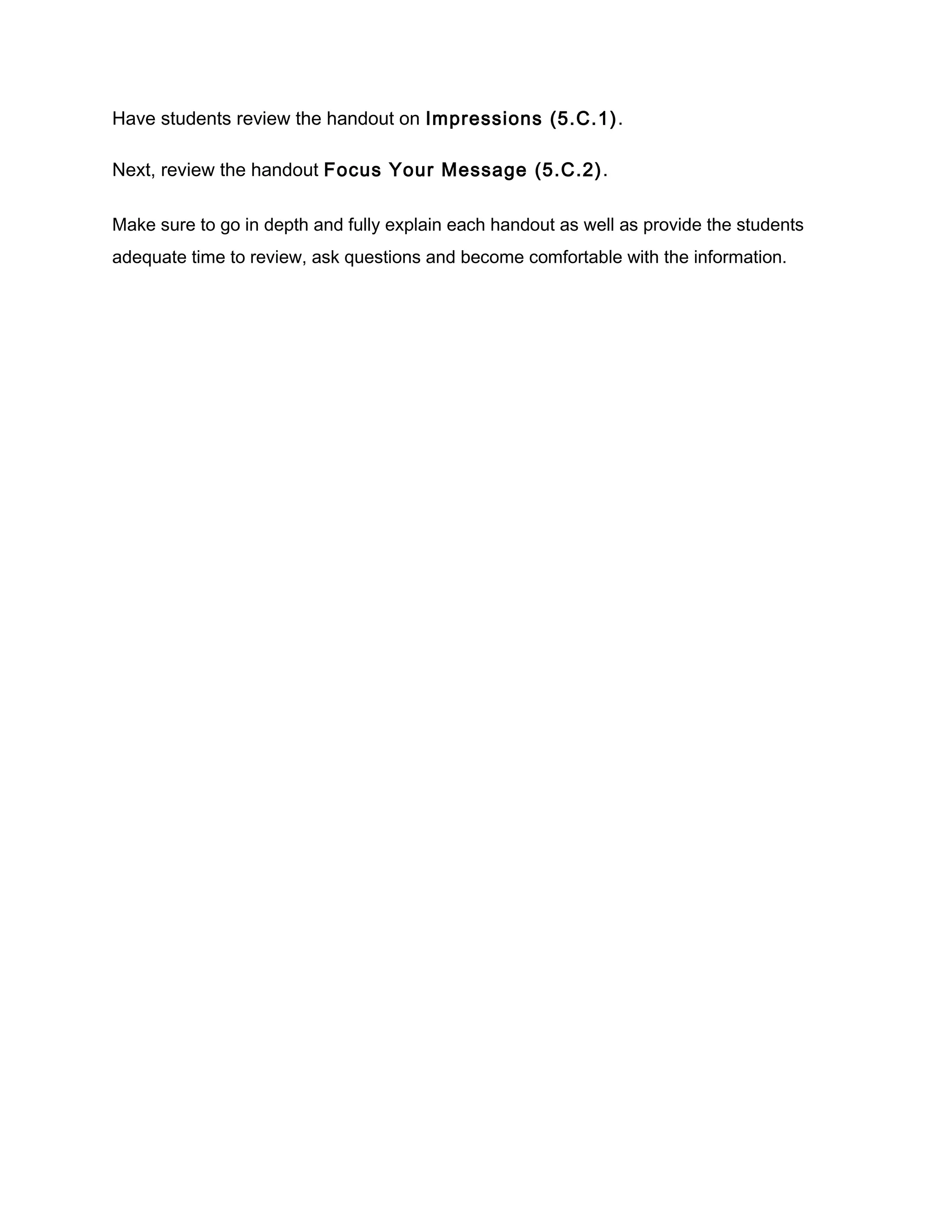Have students review the handout on Impressions (5.C.1).
Next, review the handout Focus Your Message (5.C.2).
Make sure to go in depth and fully explain each handout as well as provide the students
adequate time to review, ask questions and become comfortable with the information.
 