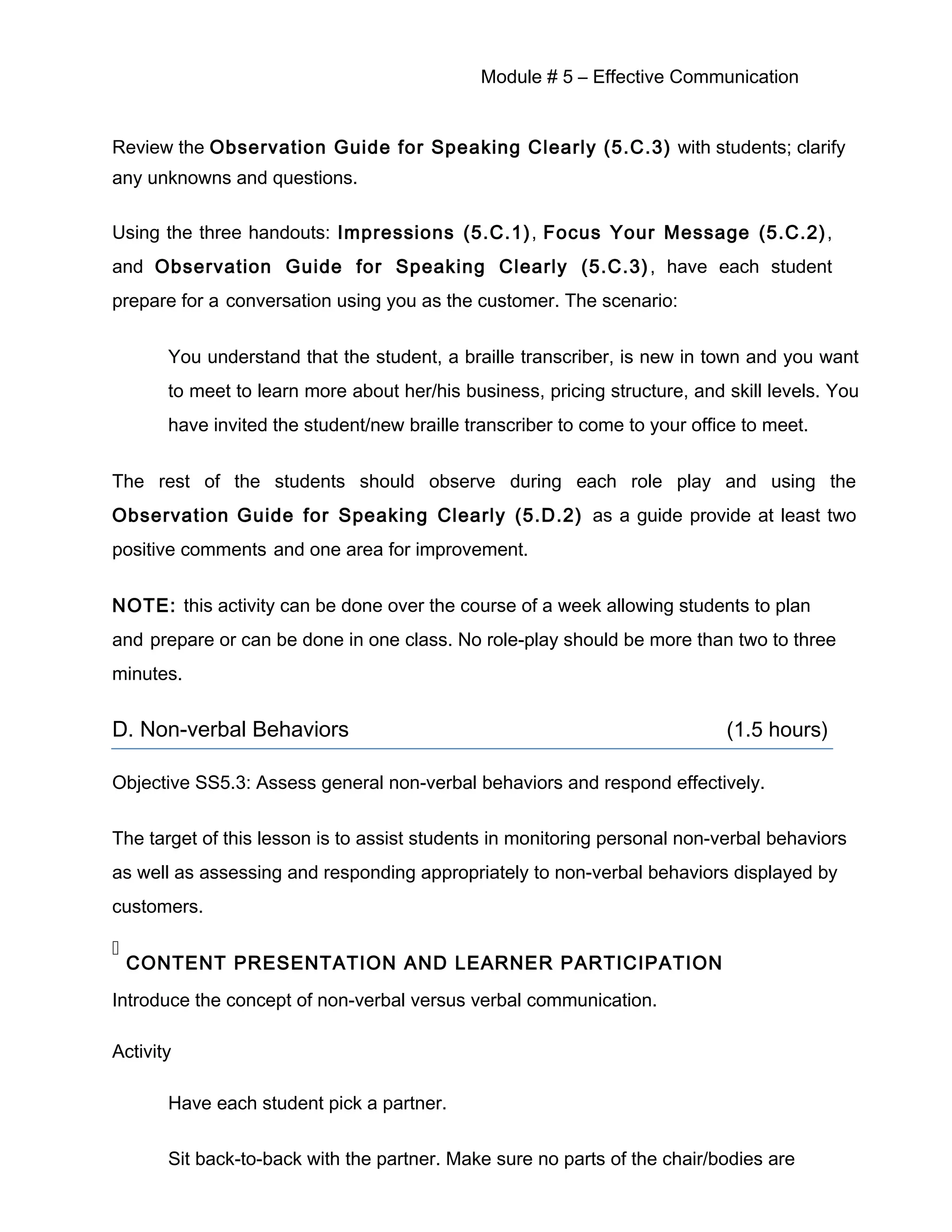 Module # 5 – Effective Communication
Review the Observation Guide for Speaking Clearly (5.C.3) with students; clarify
any unknowns and questions.
Using the three handouts: Impressions (5.C.1), Focus Your Message (5.C.2),
and Observation Guide for Speaking Clearly (5.C.3), have each student
prepare for a conversation using you as the customer. The scenario:
You understand that the student, a braille transcriber, is new in town and you want
to meet to learn more about her/his business, pricing structure, and skill levels. You
have invited the student/new braille transcriber to come to your office to meet.
The rest of the students should observe during each role play and using the
Observation Guide for Speaking Clearly (5.D.2) as a guide provide at least two
positive comments and one area for improvement.
NOTE: this activity can be done over the course of a week allowing students to plan
and prepare or can be done in one class. No role-play should be more than two to three
minutes.
D. Non-verbal Behaviors (1.5 hours)
Objective SS5.3: Assess general non-verbal behaviors and respond effectively.
The target of this lesson is to assist students in monitoring personal non-verbal behaviors
as well as assessing and responding appropriately to non-verbal behaviors displayed by
customers.

CONTENT PRESENTATION AND LEARNER PARTICIPATION
Introduce the concept of non-verbal versus verbal communication.
Activity
Have each student pick a partner.
Sit back-to-back with the partner. Make sure no parts of the chair/bodies are
 