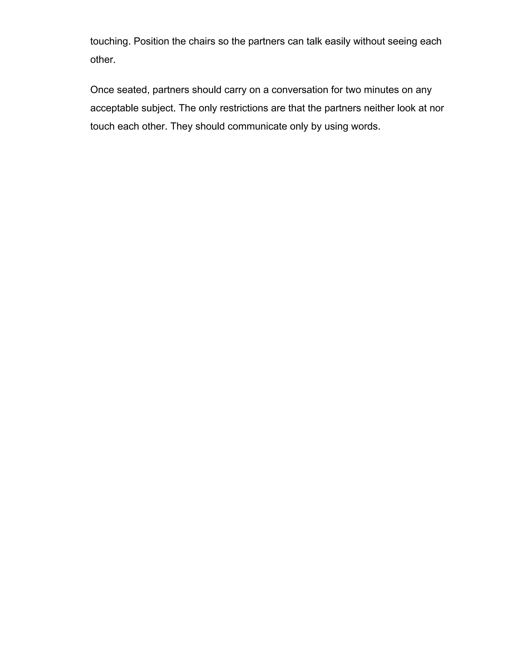 touching. Position the chairs so the partners can talk easily without seeing each
other.
Once seated, partners should carry on a conversation for two minutes on any
acceptable subject. The only restrictions are that the partners neither look at nor
touch each other. They should communicate only by using words.
 