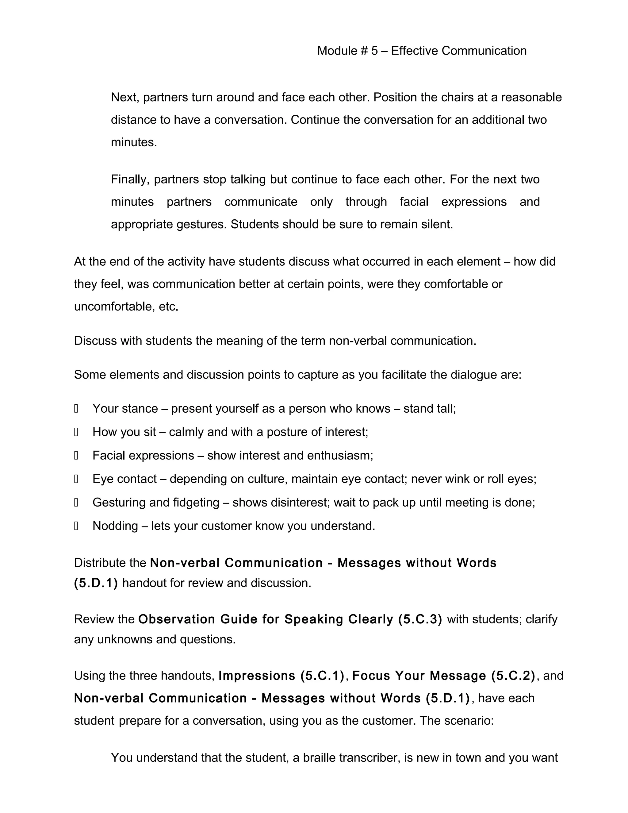 Module # 5 – Effective Communication
Next, partners turn around and face each other. Position the chairs at a reasonable
distance to have a conversation. Continue the conversation for an additional two
minutes.
Finally, partners stop talking but continue to face each other. For the next two
minutes partners communicate only through facial expressions and
appropriate gestures. Students should be sure to remain silent.
At the end of the activity have students discuss what occurred in each element – how did
they feel, was communication better at certain points, were they comfortable or
uncomfortable, etc.
Discuss with students the meaning of the term non-verbal communication.
Some elements and discussion points to capture as you facilitate the dialogue are:
 Your stance – present yourself as a person who knows – stand tall;
 How you sit – calmly and with a posture of interest;
 Facial expressions – show interest and enthusiasm;
 Eye contact – depending on culture, maintain eye contact; never wink or roll eyes;
 Gesturing and fidgeting – shows disinterest; wait to pack up until meeting is done;
 Nodding – lets your customer know you understand.
Distribute the Non-verbal Communication - Messages without Words
(5.D.1) handout for review and discussion.
Review the Observation Guide for Speaking Clearly (5.C.3) with students; clarify
any unknowns and questions.
Using the three handouts, Impressions (5.C.1), Focus Your Message (5.C.2), and
Non-verbal Communication - Messages without Words (5.D.1), have each
student prepare for a conversation, using you as the customer. The scenario:
You understand that the student, a braille transcriber, is new in town and you want
 