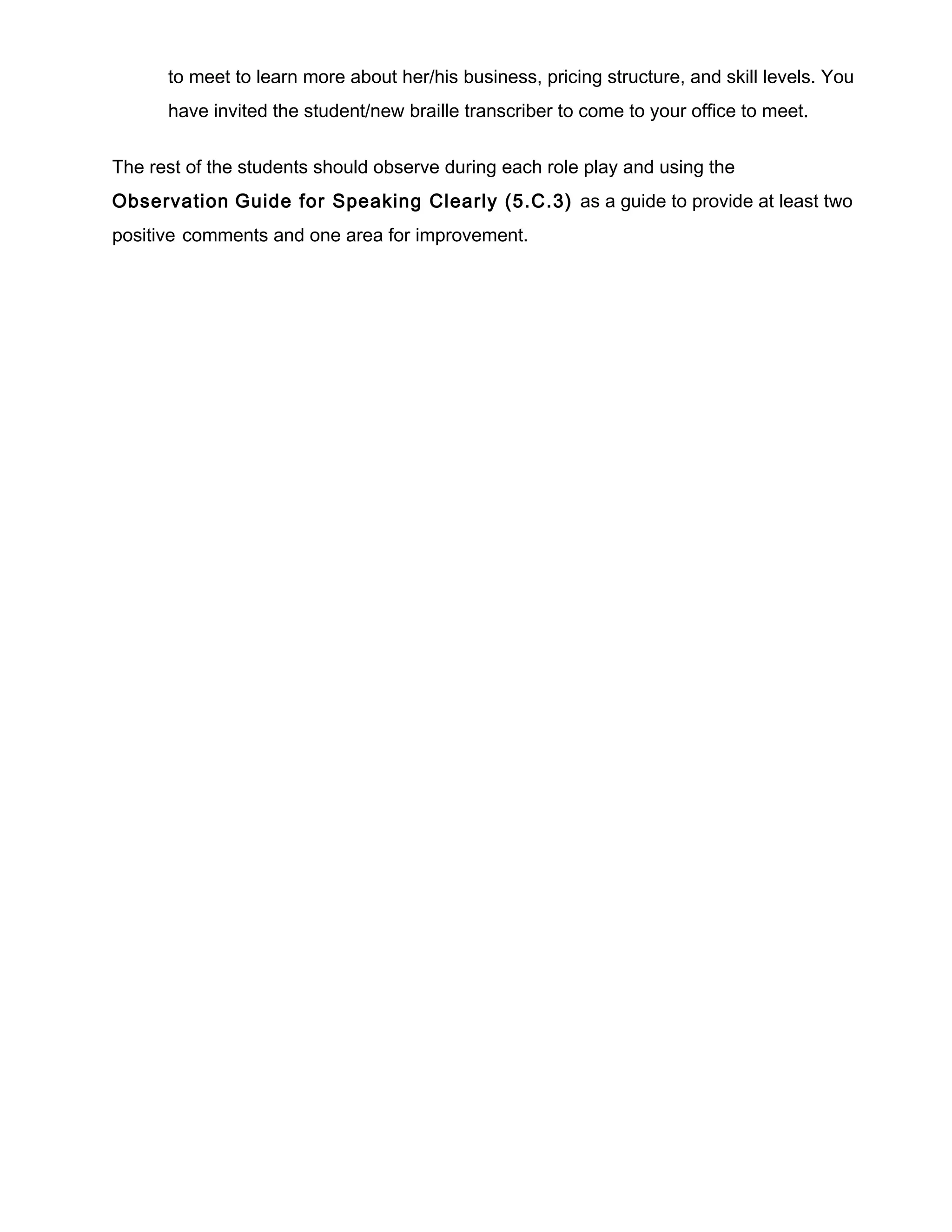 to meet to learn more about her/his business, pricing structure, and skill levels. You
have invited the student/new braille transcriber to come to your office to meet.
The rest of the students should observe during each role play and using the
Observation Guide for Speaking Clearly (5.C.3) as a guide to provide at least two
positive comments and one area for improvement.
 
