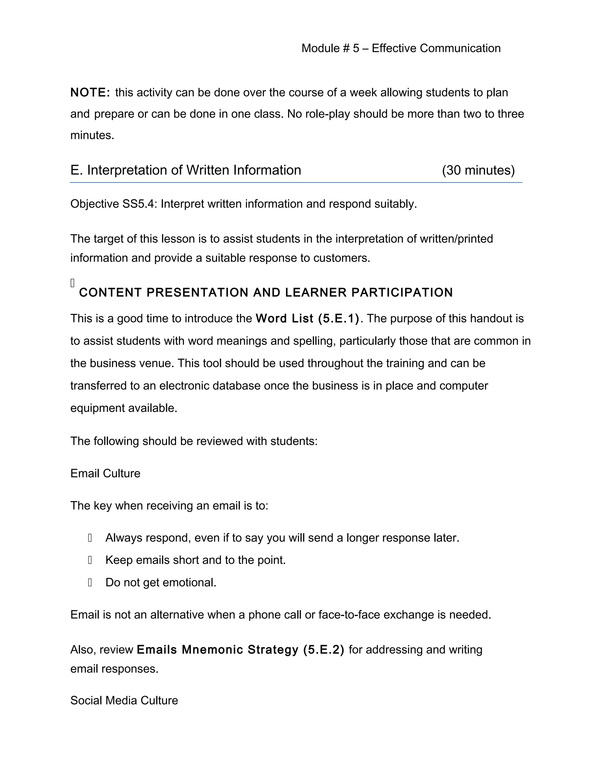 Module # 5 – Effective Communication
NOTE: this activity can be done over the course of a week allowing students to plan
and prepare or can be done in one class. No role-play should be more than two to three
minutes.
E. Interpretation of Written Information (30 minutes)
Objective SS5.4: Interpret written information and respond suitably.
The target of this lesson is to assist students in the interpretation of written/printed
information and provide a suitable response to customers.

CONTENT PRESENTATION AND LEARNER PARTICIPATION
This is a good time to introduce the Word List (5.E.1). The purpose of this handout is
to assist students with word meanings and spelling, particularly those that are common in
the business venue. This tool should be used throughout the training and can be
transferred to an electronic database once the business is in place and computer
equipment available.
The following should be reviewed with students:
Email Culture
The key when receiving an email is to:
 Always respond, even if to say you will send a longer response later.
 Keep emails short and to the point.
 Do not get emotional.
Email is not an alternative when a phone call or face-to-face exchange is needed.
Also, review Emails Mnemonic Strategy (5.E.2) for addressing and writing
email responses.
Social Media Culture
 