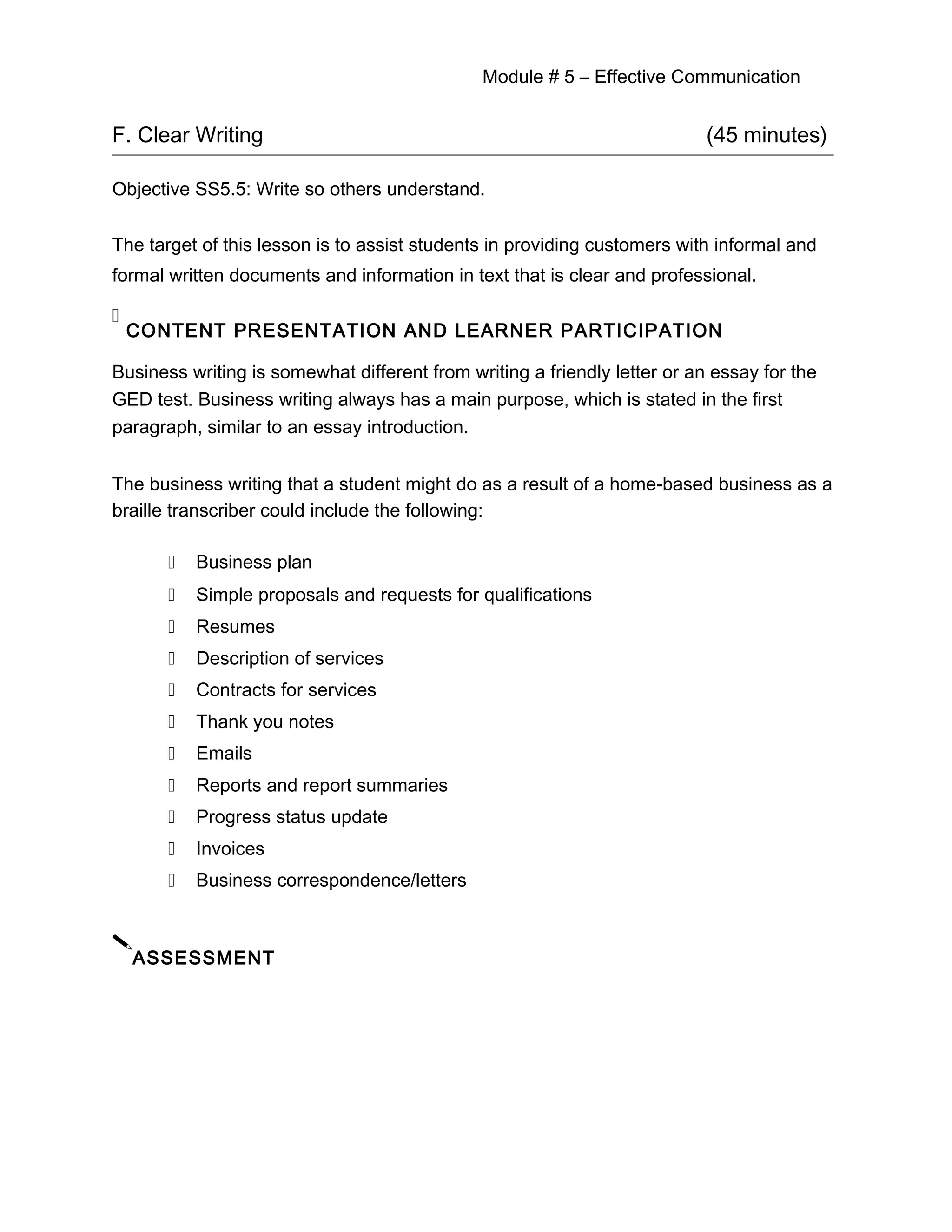 Module # 5 – Effective Communication
F. Clear Writing (45 minutes)
Objective SS5.5: Write so others understand.
The target of this lesson is to assist students in providing customers with informal and
formal written documents and information in text that is clear and professional.

CONTENT PRESENTATION AND LEARNER PARTICIPATION
Business writing is somewhat different from writing a friendly letter or an essay for the
GED test. Business writing always has a main purpose, which is stated in the first
paragraph, similar to an essay introduction.
The business writing that a student might do as a result of a home-based business as a
braille transcriber could include the following:
 Business plan
 Simple proposals and requests for qualifications
 Resumes
 Description of services
 Contracts for services
 Thank you notes
 Emails
 Reports and report summaries
 Progress status update
 Invoices
 Business correspondence/letters

ASSESSMENT
 