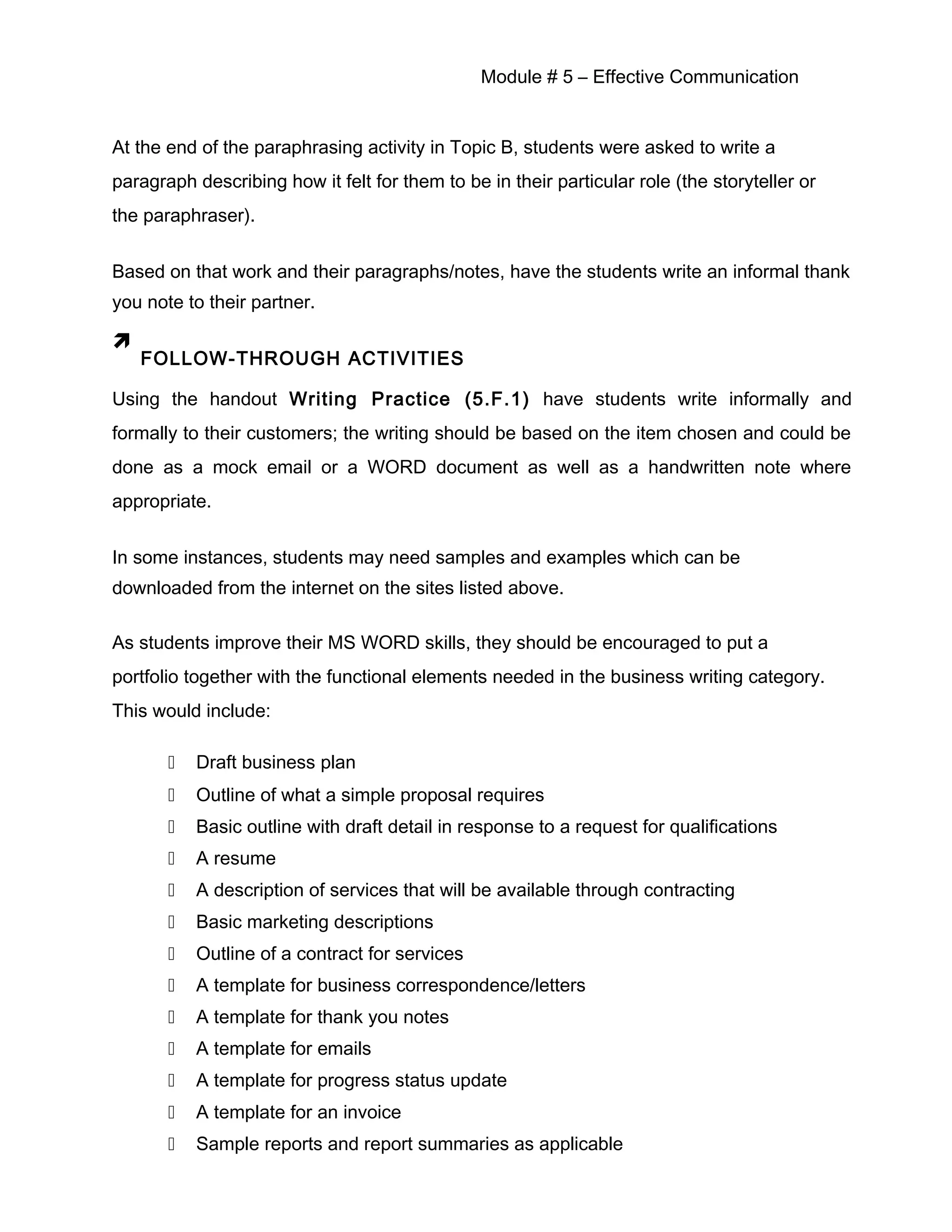 Module # 5 – Effective Communication
At the end of the paraphrasing activity in Topic B, students were asked to write a
paragraph describing how it felt for them to be in their particular role (the storyteller or
the paraphraser).
Based on that work and their paragraphs/notes, have the students write an informal thank
you note to their partner.

FOLLOW-THROUGH ACTIVITIES
Using the handout Writing Practice (5.F.1) have students write informally and
formally to their customers; the writing should be based on the item chosen and could be
done as a mock email or a WORD document as well as a handwritten note where
appropriate.
In some instances, students may need samples and examples which can be
downloaded from the internet on the sites listed above.
As students improve their MS WORD skills, they should be encouraged to put a
portfolio together with the functional elements needed in the business writing category.
This would include:
 Draft business plan
 Outline of what a simple proposal requires
 Basic outline with draft detail in response to a request for qualifications
 A resume
 A description of services that will be available through contracting
 Basic marketing descriptions
 Outline of a contract for services
 A template for business correspondence/letters
 A template for thank you notes
 A template for emails
 A template for progress status update
 A template for an invoice
 Sample reports and report summaries as applicable
 