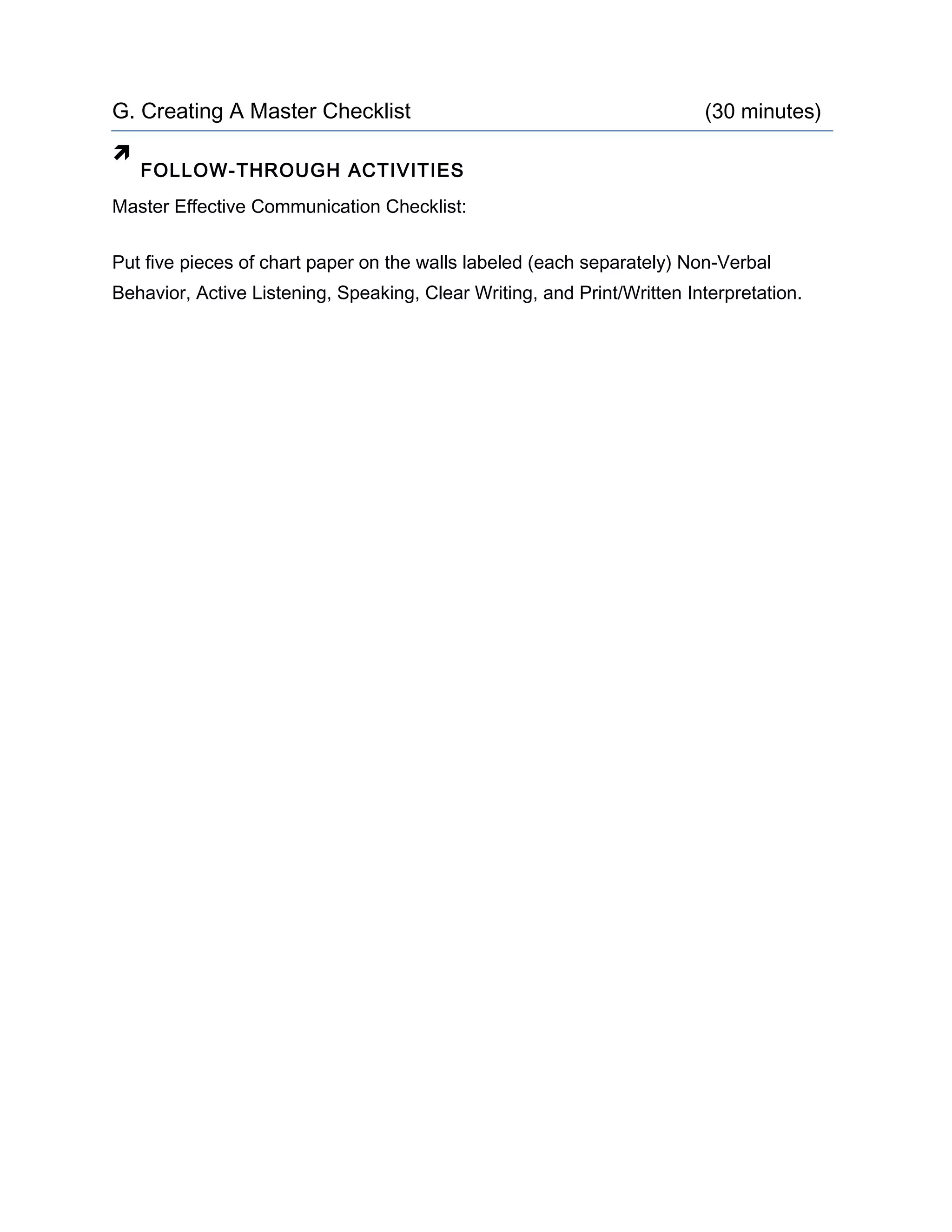 G. Creating A Master Checklist (30 minutes)

FOLLOW-THROUGH ACTIVITIES
Master Effective Communication Checklist:
Put five pieces of chart paper on the walls labeled (each separately) Non-Verbal
Behavior, Active Listening, Speaking, Clear Writing, and Print/Written Interpretation.
 