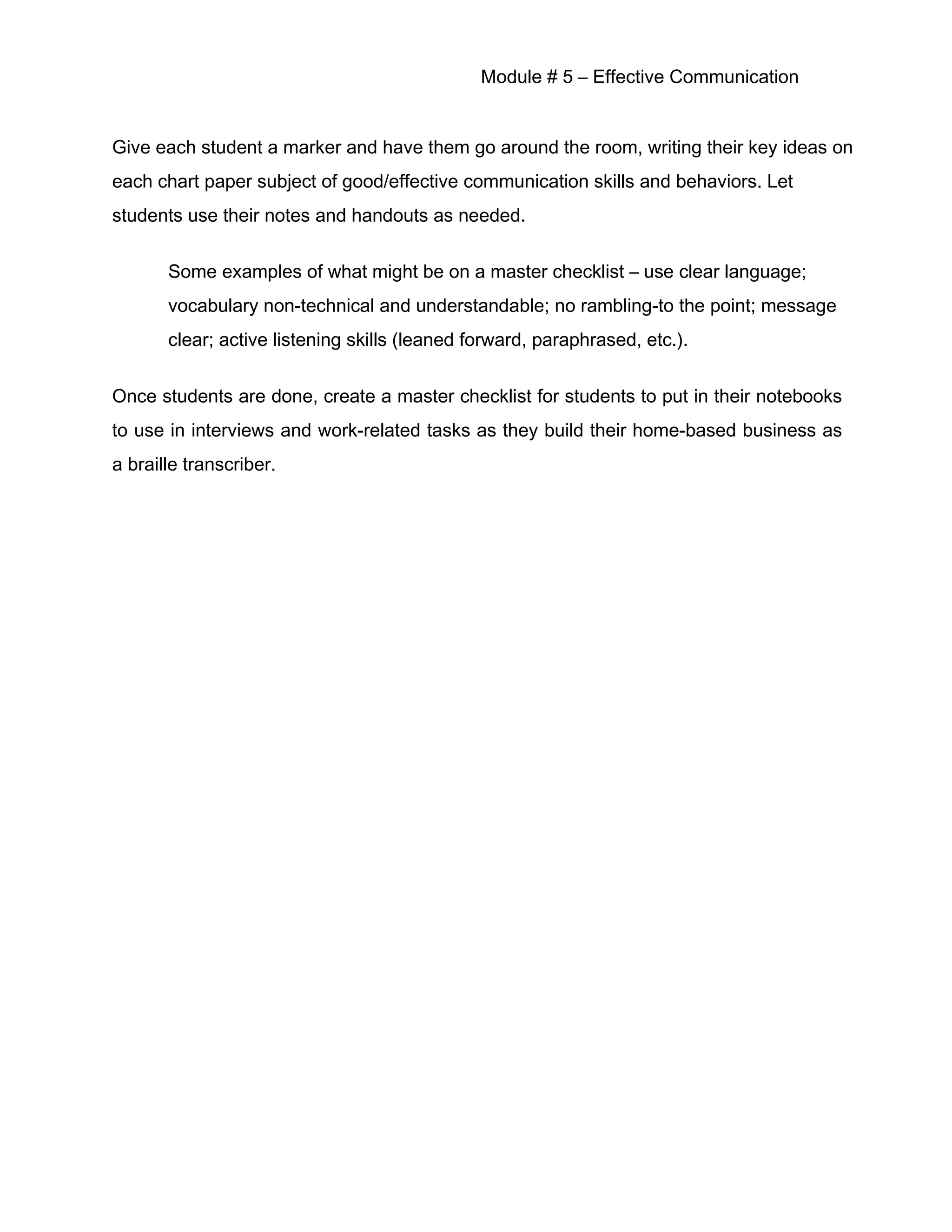 Module # 5 – Effective Communication
Give each student a marker and have them go around the room, writing their key ideas on
each chart paper subject of good/effective communication skills and behaviors. Let
students use their notes and handouts as needed.
Some examples of what might be on a master checklist – use clear language;
vocabulary non-technical and understandable; no rambling-to the point; message
clear; active listening skills (leaned forward, paraphrased, etc.).
Once students are done, create a master checklist for students to put in their notebooks
to use in interviews and work-related tasks as they build their home-based business as
a braille transcriber.
 