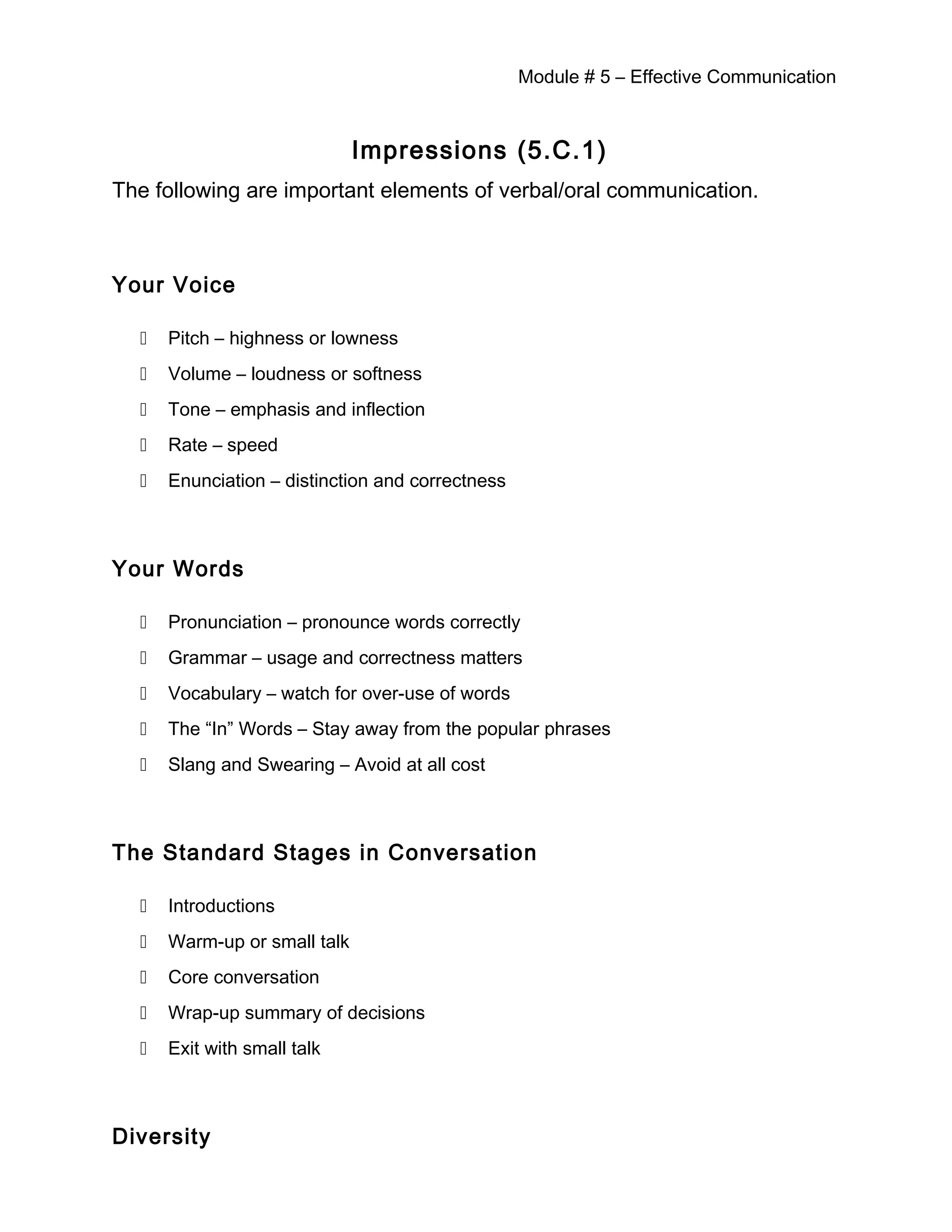 Module # 5 – Effective Communication
Impressions (5.C.1)
The following are important elements of verbal/oral communication.
Your Voice
 Pitch – highness or lowness
 Volume – loudness or softness
 Tone – emphasis and inflection
 Rate – speed
 Enunciation – distinction and correctness
Your Words
 Pronunciation – pronounce words correctly
 Grammar – usage and correctness matters
 Vocabulary – watch for over-use of words
 The “In” Words – Stay away from the popular phrases
 Slang and Swearing – Avoid at all cost
The Standard Stages in Conversation
 Introductions
 Warm-up or small talk
 Core conversation
 Wrap-up summary of decisions
 Exit with small talk
Diversity
 