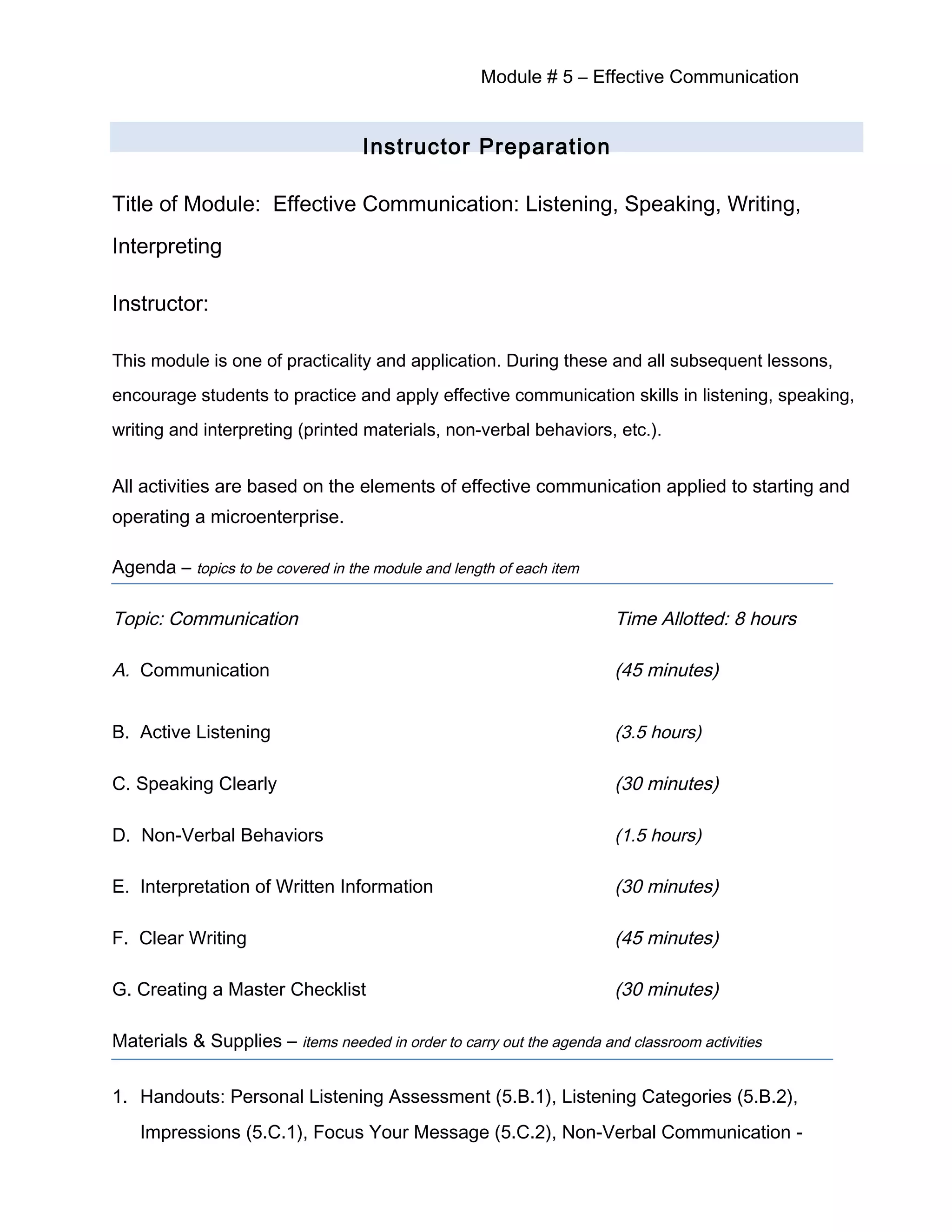 Module # 5 – Effective Communication
Instructor Preparation
Title of Module: Effective Communication: Listening, Speaking, Writing,
Interpreting
Instructor:
This module is one of practicality and application. During these and all subsequent lessons,
encourage students to practice and apply effective communication skills in listening, speaking,
writing and interpreting (printed materials, non-verbal behaviors, etc.).
All activities are based on the elements of effective communication applied to starting and
operating a microenterprise.
Agenda – topics to be covered in the module and length of each item
Topic: Communication Time Allotted: 8 hours
A. Communication (45 minutes)
B. Active Listening (3.5 hours)
C. Speaking Clearly (30 minutes)
D. Non-Verbal Behaviors (1.5 hours)
E. Interpretation of Written Information (30 minutes)
F. Clear Writing (45 minutes)
G. Creating a Master Checklist (30 minutes)
Materials & Supplies – items needed in order to carry out the agenda and classroom activities
1. Handouts: Personal Listening Assessment (5.B.1), Listening Categories (5.B.2),
Impressions (5.C.1), Focus Your Message (5.C.2), Non-Verbal Communication -
 