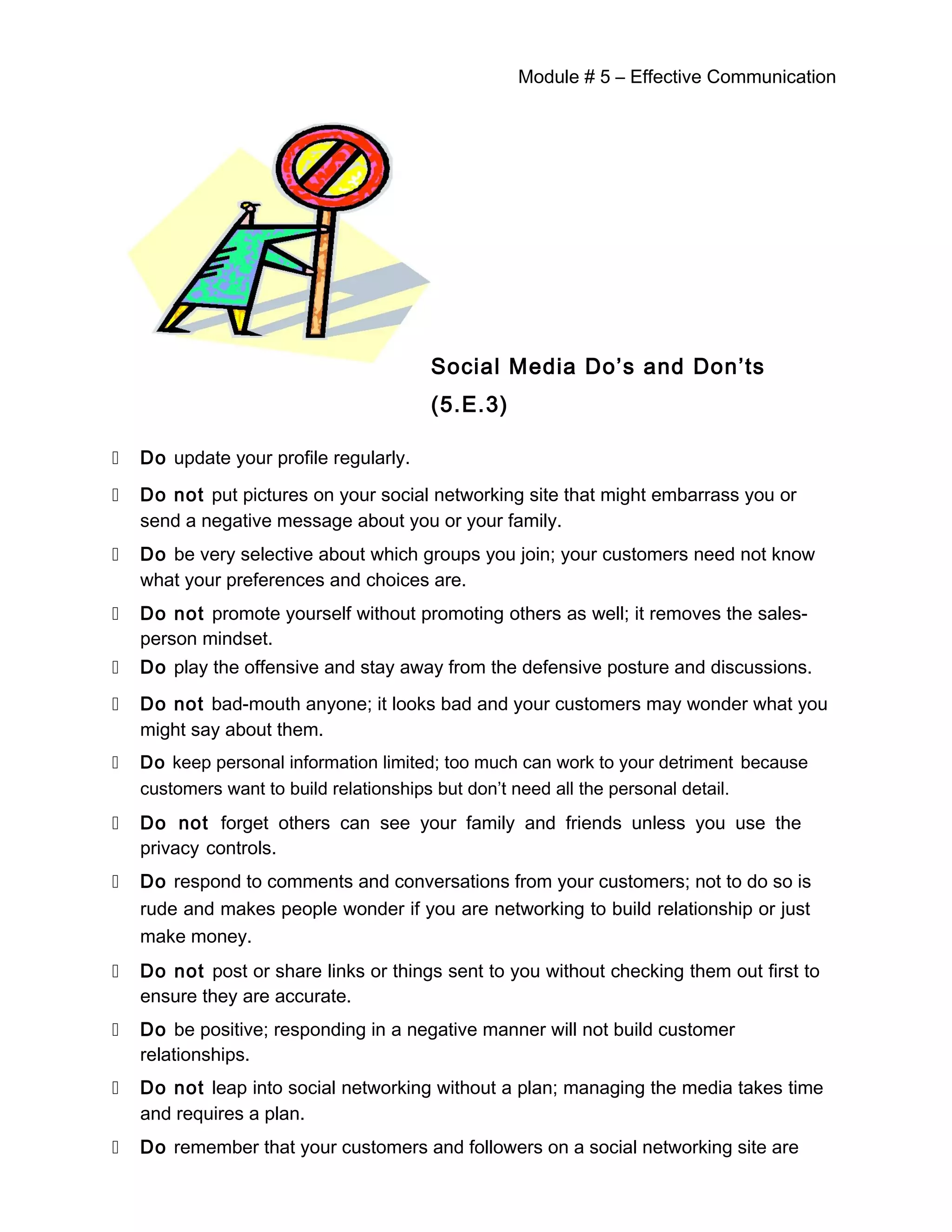 Module # 5 – Effective Communication
Social Media Do’s and Don’ts
(5.E.3)
 Do update your profile regularly.
 Do not put pictures on your social networking site that might embarrass you or
send a negative message about you or your family.
 Do be very selective about which groups you join; your customers need not know
what your preferences and choices are.
 Do not promote yourself without promoting others as well; it removes the sales-
person mindset.
 Do play the offensive and stay away from the defensive posture and discussions.
 Do not bad-mouth anyone; it looks bad and your customers may wonder what you
might say about them.
 Do keep personal information limited; too much can work to your detriment because
customers want to build relationships but don’t need all the personal detail.
 Do not forget others can see your family and friends unless you use the
privacy controls.
 Do respond to comments and conversations from your customers; not to do so is
rude and makes people wonder if you are networking to build relationship or just
make money.
 Do not post or share links or things sent to you without checking them out first to
ensure they are accurate.
 Do be positive; responding in a negative manner will not build customer
relationships.
 Do not leap into social networking without a plan; managing the media takes time
and requires a plan.
 Do remember that your customers and followers on a social networking site are
 