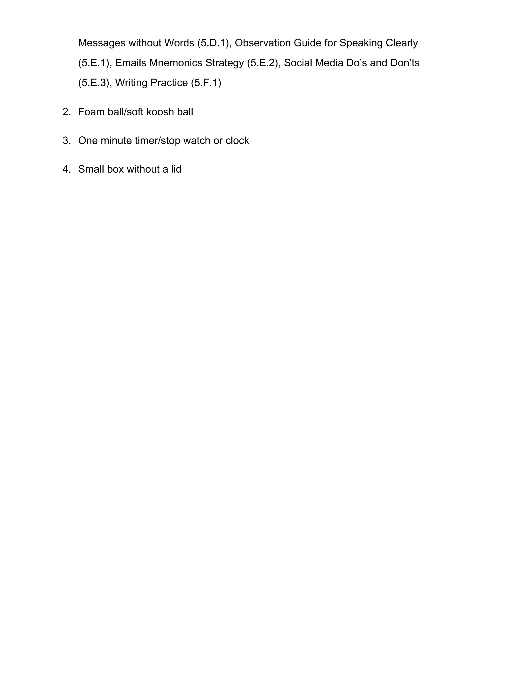 Messages without Words (5.D.1), Observation Guide for Speaking Clearly
(5.E.1), Emails Mnemonics Strategy (5.E.2), Social Media Do’s and Don’ts
(5.E.3), Writing Practice (5.F.1)
2. Foam ball/soft koosh ball
3. One minute timer/stop watch or clock
4. Small box without a lid
 