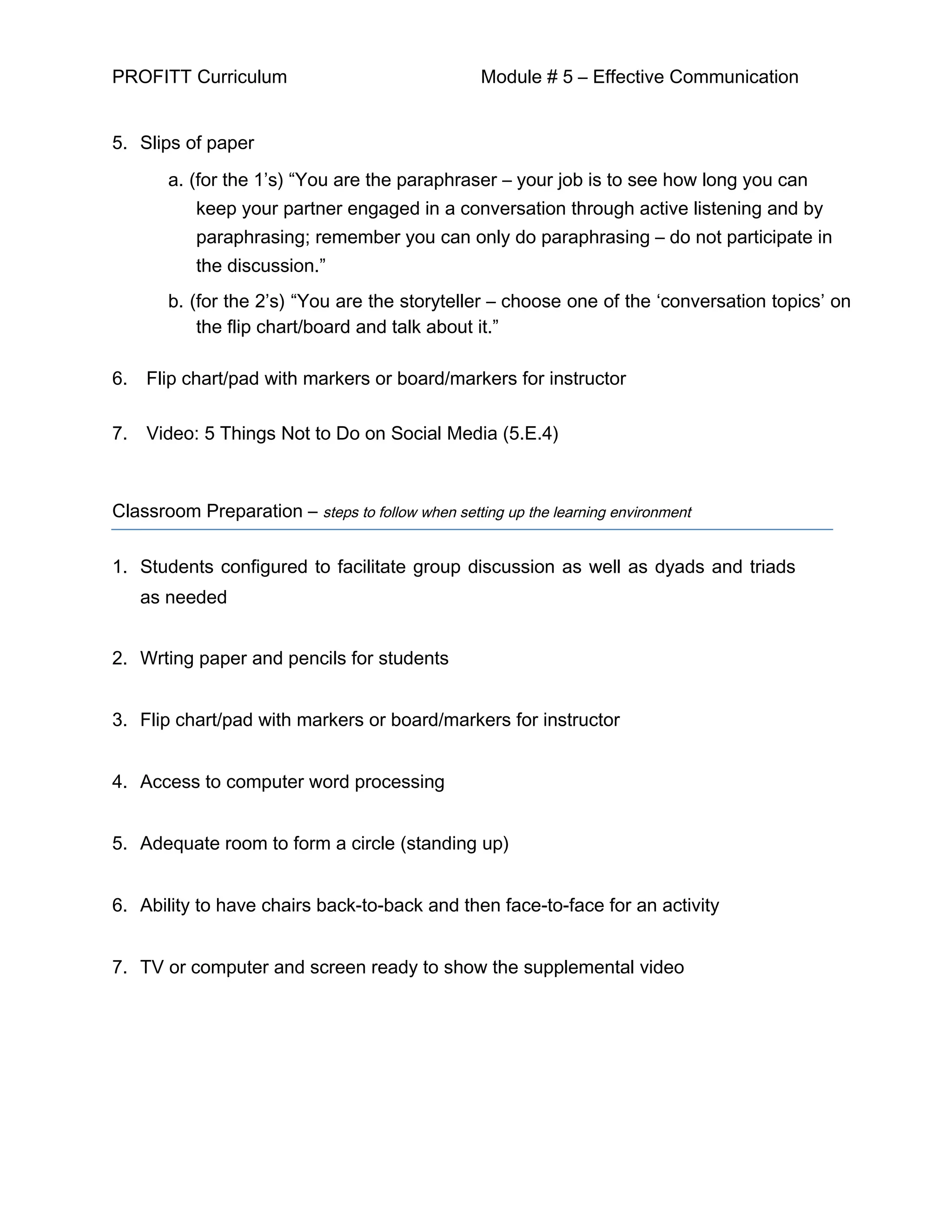 PROFITT Curriculum Module # 5 – Effective Communication
5. Slips of paper
a. (for the 1’s) “You are the paraphraser – your job is to see how long you can
keep your partner engaged in a conversation through active listening and by
paraphrasing; remember you can only do paraphrasing – do not participate in
the discussion.”
b. (for the 2’s) “You are the storyteller – choose one of the ‘conversation topics’ on
the flip chart/board and talk about it.”
6. Flip chart/pad with markers or board/markers for instructor
7. Video: 5 Things Not to Do on Social Media (5.E.4)
Classroom Preparation – steps to follow when setting up the learning environment
1. Students configured to facilitate group discussion as well as dyads and triads
as needed
2. Wrting paper and pencils for students
3. Flip chart/pad with markers or board/markers for instructor
4. Access to computer word processing
5. Adequate room to form a circle (standing up)
6. Ability to have chairs back-to-back and then face-to-face for an activity
7. TV or computer and screen ready to show the supplemental video
 