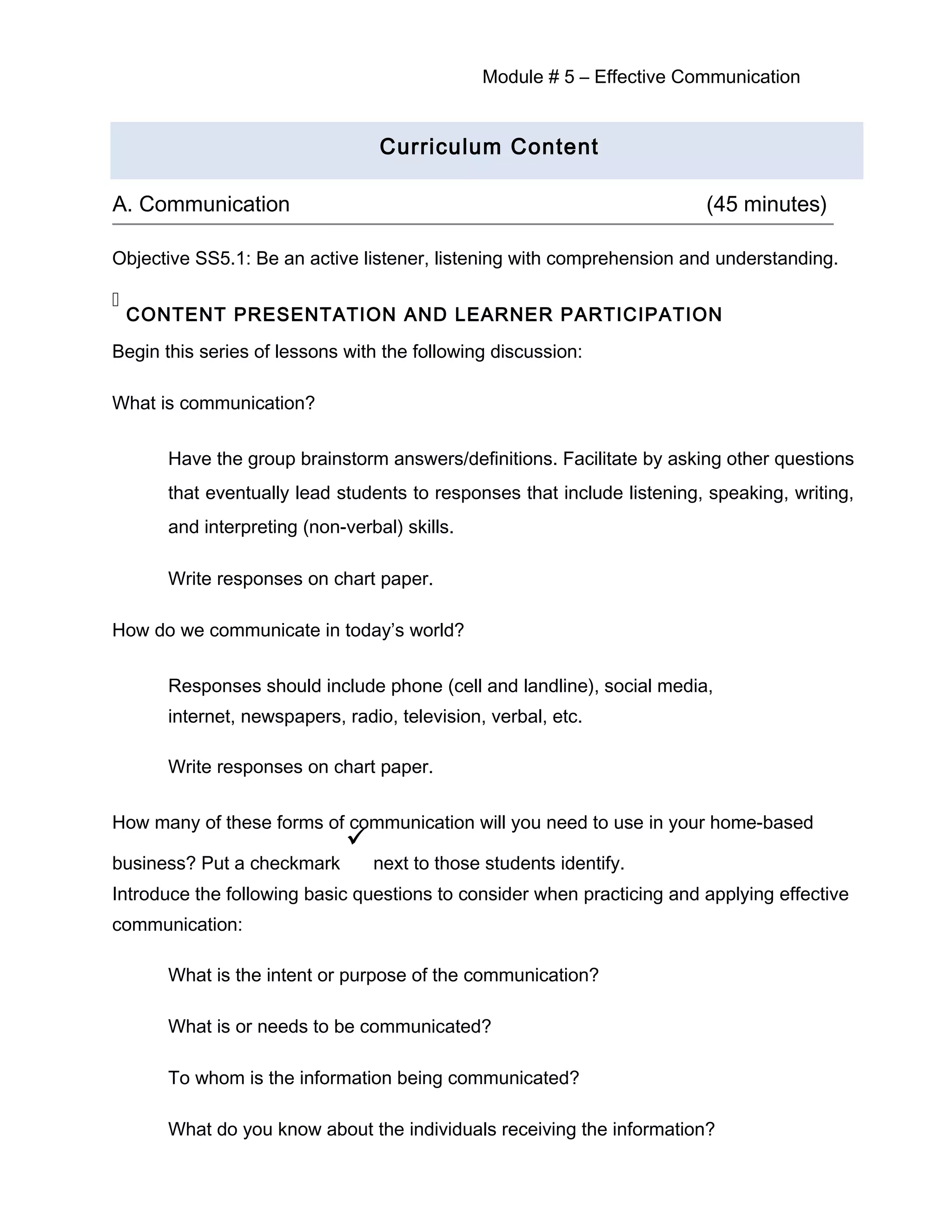Module # 5 – Effective Communication
Curriculum Content
A. Communication (45 minutes)
Objective SS5.1: Be an active listener, listening with comprehension and understanding.

CONTENT PRESENTATION AND LEARNER PARTICIPATION
Begin this series of lessons with the following discussion:
What is communication?
Have the group brainstorm answers/definitions. Facilitate by asking other questions
that eventually lead students to responses that include listening, speaking, writing,
and interpreting (non-verbal) skills.
Write responses on chart paper.
How do we communicate in today’s world?
Responses should include phone (cell and landline), social media,
internet, newspapers, radio, television, verbal, etc.
Write responses on chart paper.
How many of these forms of communication will you need to use in your home-based
business? Put a checkmark

next to those students identify.
Introduce the following basic questions to consider when practicing and applying effective
communication:
What is the intent or purpose of the communication?
What is or needs to be communicated?
To whom is the information being communicated?
What do you know about the individuals receiving the information?
 