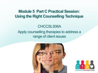Module 5 Part C Practical Session:
Using the Right Counselling Technique
CHCCSL506A
Apply counselling therapies to address a
range of client issues
 