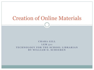 Creation of Online Materials



             CHARA GILL
               LEM 511
 TECHNOLOGY FOR THE SCHOOL LIBRARIAN
       BY WILLIAM O. SCHEEREN
 