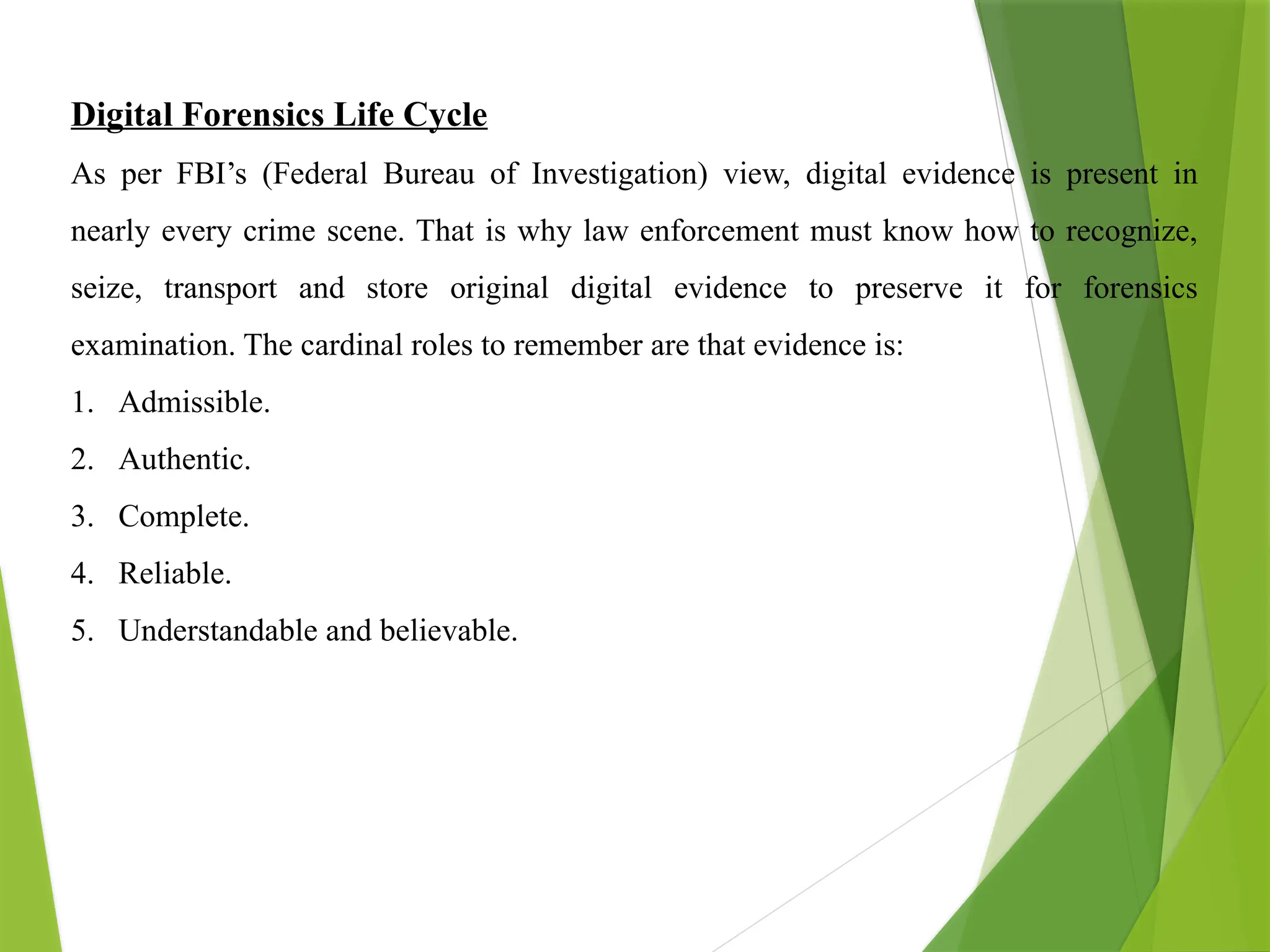 Digital Forensics Life Cycle
As per FBI’s (Federal Bureau of Investigation) view, digital evidence is present in
nearly every crime scene. That is why law enforcement must know how to recognize,
seize, transport and store original digital evidence to preserve it for forensics
examination. The cardinal roles to remember are that evidence is:
1. Admissible.
2. Authentic.
3. Complete.
4. Reliable.
5. Understandable and believable.
 