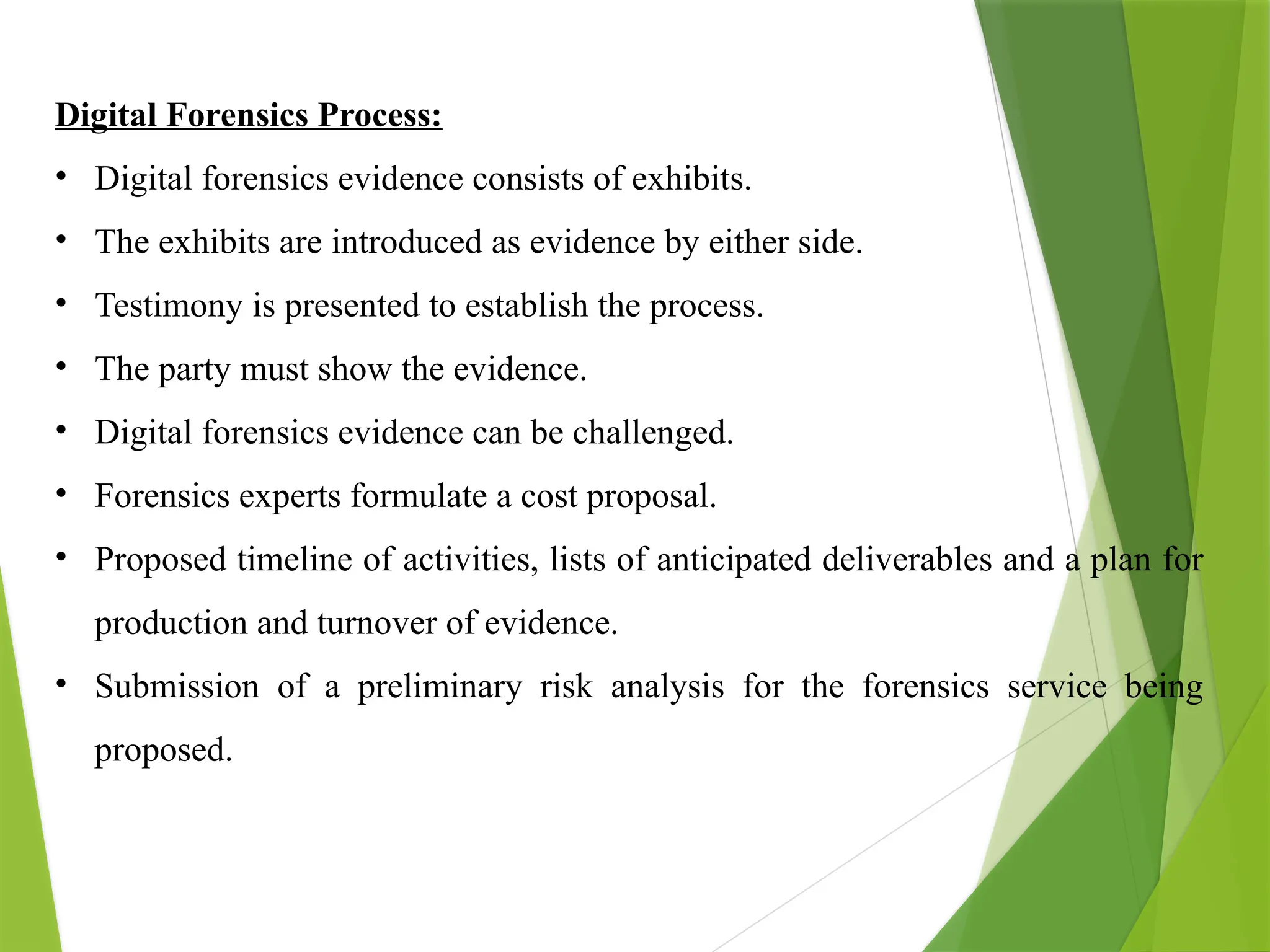 Digital Forensics Process:
• Digital forensics evidence consists of exhibits.
• The exhibits are introduced as evidence by either side.
• Testimony is presented to establish the process.
• The party must show the evidence.
• Digital forensics evidence can be challenged.
• Forensics experts formulate a cost proposal.
• Proposed timeline of activities, lists of anticipated deliverables and a plan for
production and turnover of evidence.
• Submission of a preliminary risk analysis for the forensics service being
proposed.
 