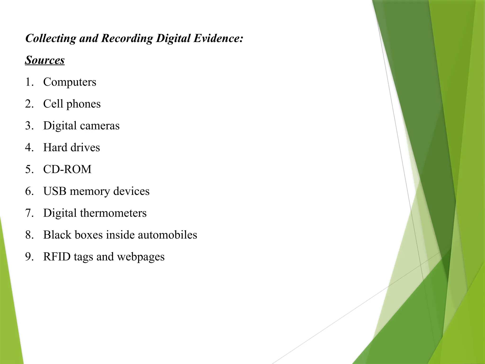 Collecting and Recording Digital Evidence:
Sources
1. Computers
2. Cell phones
3. Digital cameras
4. Hard drives
5. CD-ROM
6. USB memory devices
7. Digital thermometers
8. Black boxes inside automobiles
9. RFID tags and webpages
 