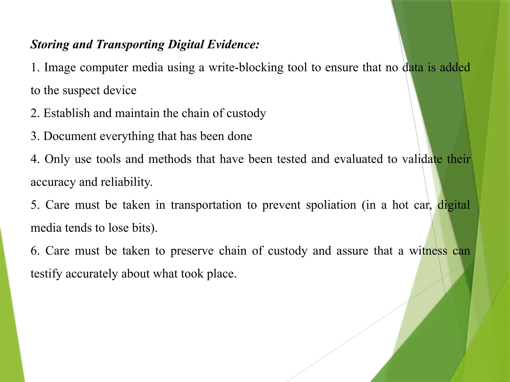 Storing and Transporting Digital Evidence:
1. Image computer media using a write-blocking tool to ensure that no data is added
to the suspect device
2. Establish and maintain the chain of custody
3. Document everything that has been done
4. Only use tools and methods that have been tested and evaluated to validate their
accuracy and reliability.
5. Care must be taken in transportation to prevent spoliation (in a hot car, digital
media tends to lose bits).
6. Care must be taken to preserve chain of custody and assure that a witness can
testify accurately about what took place.
 