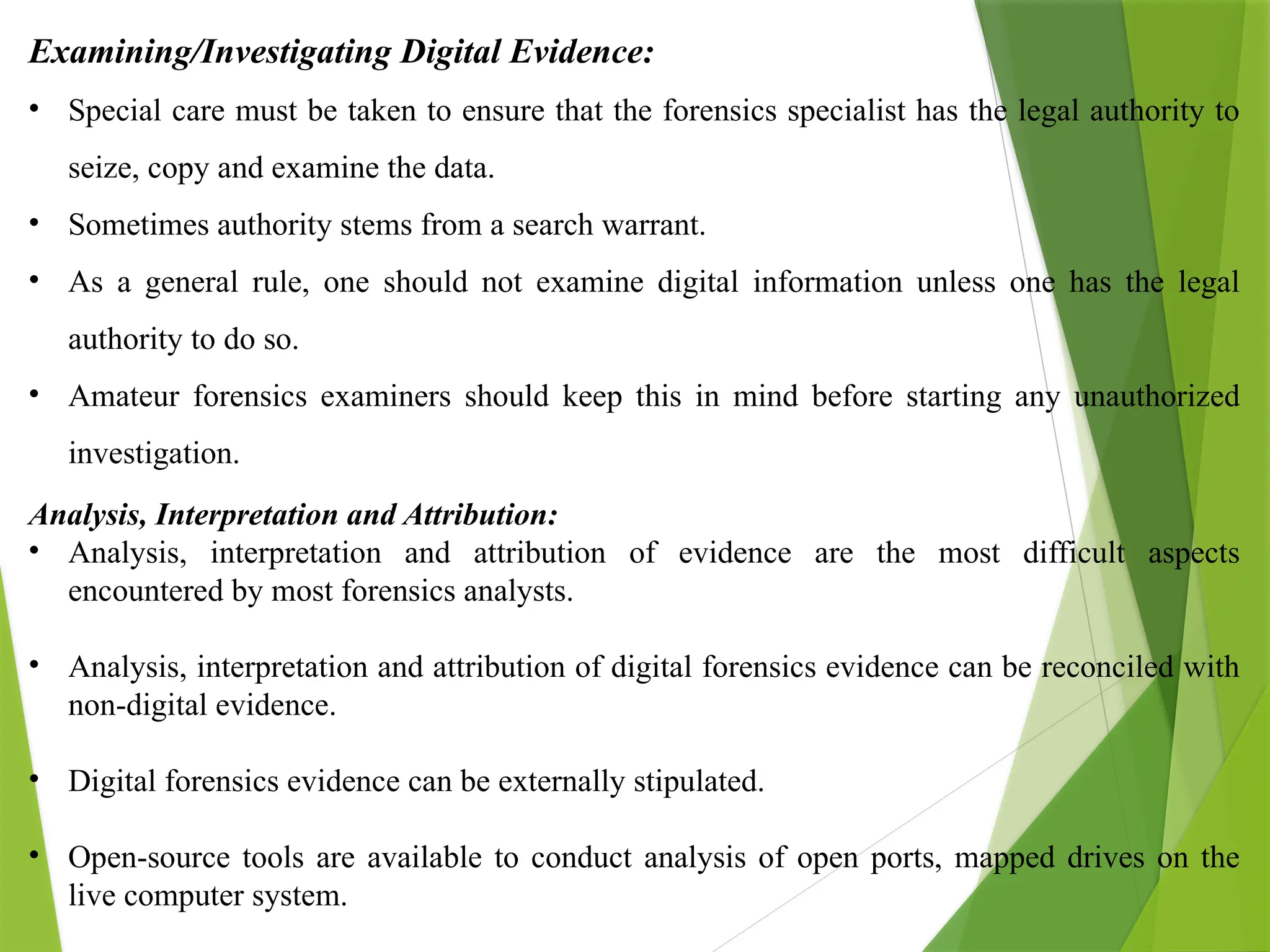 Examining/Investigating Digital Evidence:
• Special care must be taken to ensure that the forensics specialist has the legal authority to
seize, copy and examine the data.
• Sometimes authority stems from a search warrant.
• As a general rule, one should not examine digital information unless one has the legal
authority to do so.
• Amateur forensics examiners should keep this in mind before starting any unauthorized
investigation.
Analysis, Interpretation and Attribution:
• Analysis, interpretation and attribution of evidence are the most difficult aspects
encountered by most forensics analysts.
• Analysis, interpretation and attribution of digital forensics evidence can be reconciled with
non-digital evidence.
• Digital forensics evidence can be externally stipulated.
• Open-source tools are available to conduct analysis of open ports, mapped drives on the
live computer system.
 
