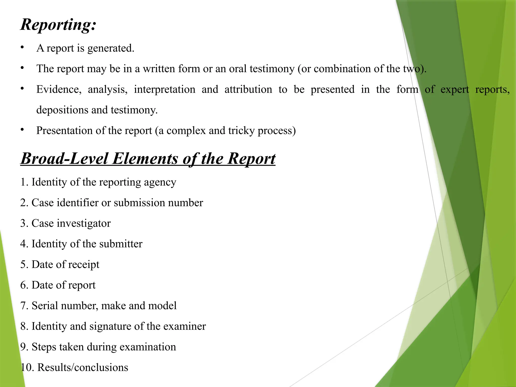Reporting:
• A report is generated.
• The report may be in a written form or an oral testimony (or combination of the two).
• Evidence, analysis, interpretation and attribution to be presented in the form of expert reports,
depositions and testimony.
• Presentation of the report (a complex and tricky process)
Broad-Level Elements of the Report
1. Identity of the reporting agency
2. Case identifier or submission number
3. Case investigator
4. Identity of the submitter
5. Date of receipt
6. Date of report
7. Serial number, make and model
8. Identity and signature of the examiner
9. Steps taken during examination
10. Results/conclusions
 