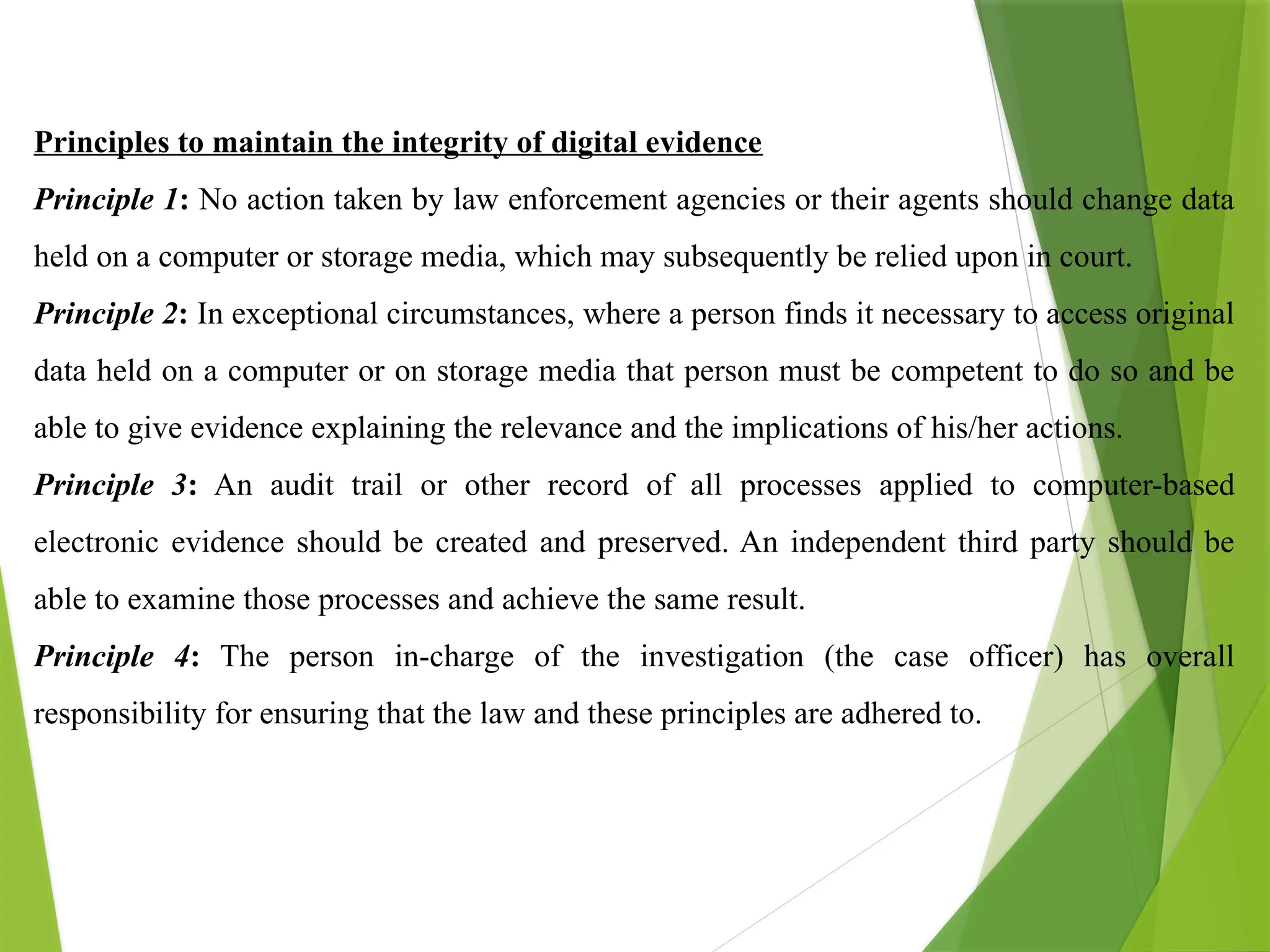 Principles to maintain the integrity of digital evidence
Principle 1: No action taken by law enforcement agencies or their agents should change data
held on a computer or storage media, which may subsequently be relied upon in court.
Principle 2: In exceptional circumstances, where a person finds it necessary to access original
data held on a computer or on storage media that person must be competent to do so and be
able to give evidence explaining the relevance and the implications of his/her actions.
Principle 3: An audit trail or other record of all processes applied to computer-based
electronic evidence should be created and preserved. An independent third party should be
able to examine those processes and achieve the same result.
Principle 4: The person in-charge of the investigation (the case officer) has overall
responsibility for ensuring that the law and these principles are adhered to.
 