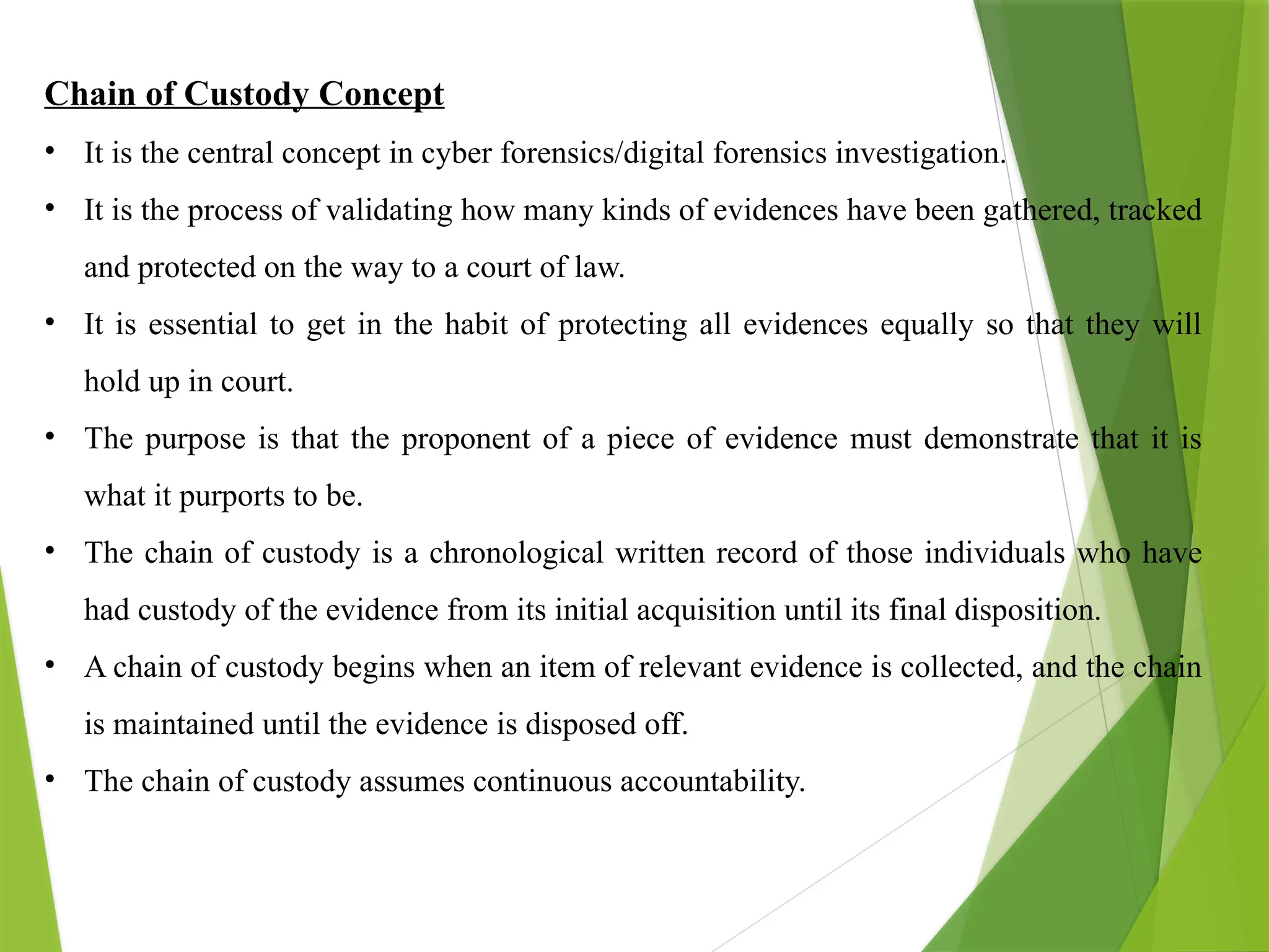 Chain of Custody Concept
• It is the central concept in cyber forensics/digital forensics investigation.
• It is the process of validating how many kinds of evidences have been gathered, tracked
and protected on the way to a court of law.
• It is essential to get in the habit of protecting all evidences equally so that they will
hold up in court.
• The purpose is that the proponent of a piece of evidence must demonstrate that it is
what it purports to be.
• The chain of custody is a chronological written record of those individuals who have
had custody of the evidence from its initial acquisition until its final disposition.
• A chain of custody begins when an item of relevant evidence is collected, and the chain
is maintained until the evidence is disposed off.
• The chain of custody assumes continuous accountability.
 