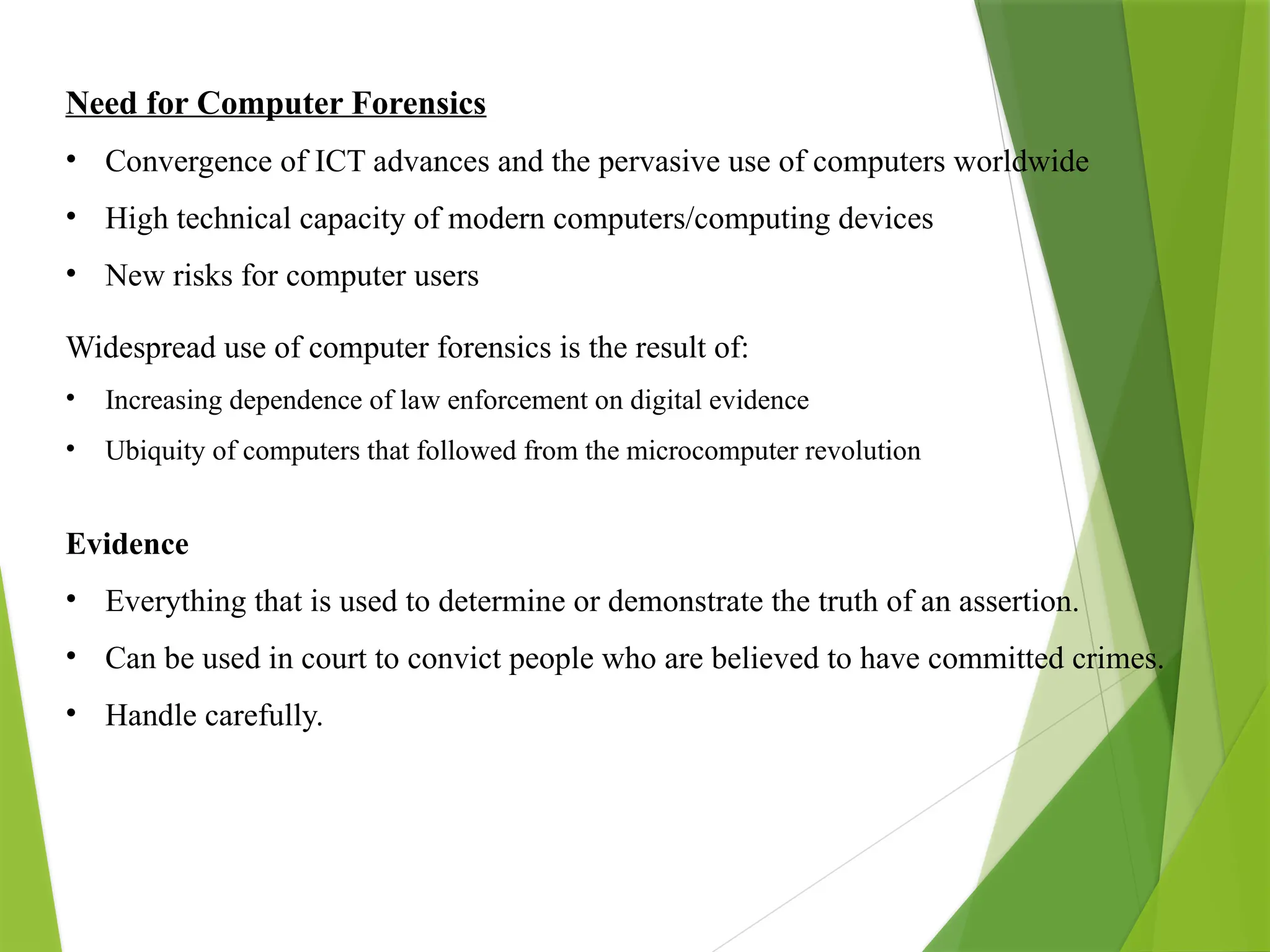 Need for Computer Forensics
• Convergence of ICT advances and the pervasive use of computers worldwide
• High technical capacity of modern computers/computing devices
• New risks for computer users
Widespread use of computer forensics is the result of:
• Increasing dependence of law enforcement on digital evidence
• Ubiquity of computers that followed from the microcomputer revolution
Evidence
• Everything that is used to determine or demonstrate the truth of an assertion.
• Can be used in court to convict people who are believed to have committed crimes.
• Handle carefully.
 