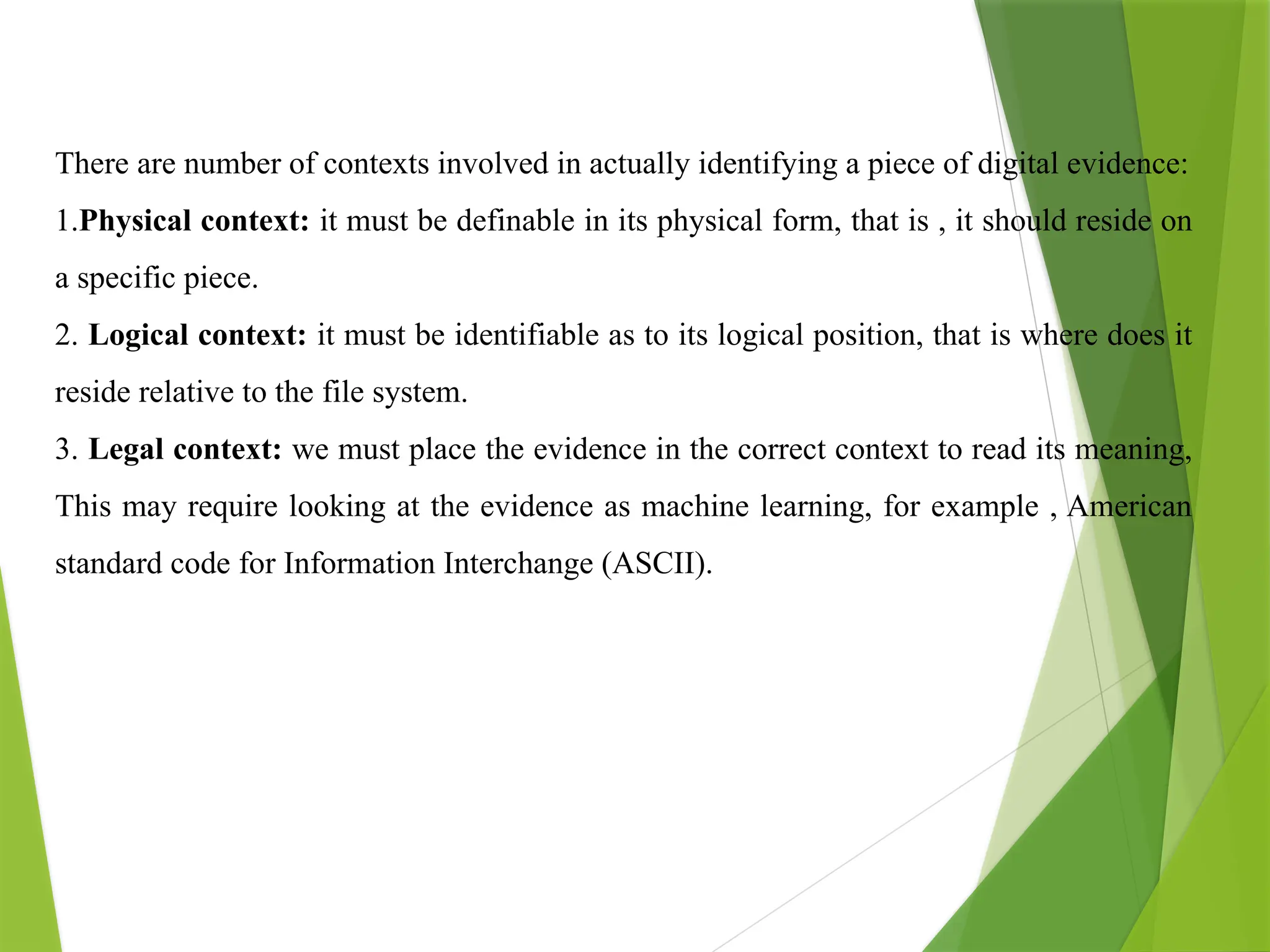 There are number of contexts involved in actually identifying a piece of digital evidence:
1.Physical context: it must be definable in its physical form, that is , it should reside on
a specific piece.
2. Logical context: it must be identifiable as to its logical position, that is where does it
reside relative to the file system.
3. Legal context: we must place the evidence in the correct context to read its meaning,
This may require looking at the evidence as machine learning, for example , American
standard code for Information Interchange (ASCII).
 