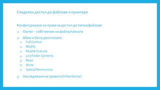 Споделен достъп до файлове и принтери
Конфигуриране на права за достъп до папки/файлове
1) Owner – собственик на файла/папката
2) Allow и Deny permissions:
1) Full Control
2) Modify
3) Read & Execute
4) List Folder Contents
5) Read
6) Write
7) Special Permissions
3) Наследяване на правата (Inheritance)
 
