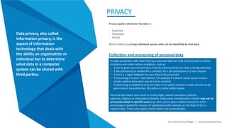 Smart Data Smart Region | www.smartdata.how
PRIVACY
Data privacy, also called
information privacy, is the
aspect of information
technology that deals with
the ability an organization or
individual has to determine
what data in a computer
system can be shared with
third parties.
Privacy applies whenever the data is:
- Collected
- Processed
- Stored
Which relates to a living individual person who can be identified by that data.
EU data protection rules mean that your personal data can only be processed in certain
situations and under certain conditions, such as:
– if you've given your consent (you must be informed that your data is being collected)
– if data processing is needed for a contract, for a job application or a loan request
– if there is a legal obligation for your data to be processed
– if processing is in your 'vital interest', for example if a doctor needs access to your
private medical data when you've had an accident
– if processing is needed to carry out tasks in the public interest or tasks carried out by
government, tax authorities, the police or other public bodies
Personal data about your racial or ethnic origin, sexual orientation, political
opinions, religious or philosophical beliefs, trade-union membership or health may not be
processed except in specific cases (e.g. when you've given explicit consent or when
processing is needed for reasons of substantial public interest, on the basis of EU or
national law). These rules apply to both public and private bodies.
Collection and processing of personal data
 