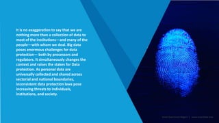 It is no exaggeration to say that we are
nothing more than a collection of data to
most of the institutions—and many of the
people—with whom we deal. Big data
poses enormous challenges for data
protection— both by processors and
regulators. It simultaneously changes the
context and raises the stakes for Data
protection. As personal data are
universally collected and shared across
sectorial and national boundaries,
inconsistent data protection laws pose
increasing threats to individuals,
institutions, and society.
Smart Data Smart Region | www.smartdata.how
 