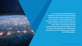 As we were approaching this Big Data
industrial revolution, the laws governing its
protection had reached a point where they
were a bit like an old operating system. In
need of an update or they would have become
unfit for purpose. Each country, concerned
about citizens’ personal data, big data
analytics and security, was attempting to come
up with its own legislation to control data. In
the European Union companies have to follow
the GDPR legislation.
Smart Data Smart Region | www.smartdata.how
 