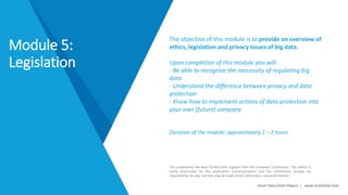 Smart Data Smart Region | www.smartdata.how
This programme has been funded with support from the European Commission. The author is
solely responsible for this publication (communication) and the Commission accepts no
responsibility for any use that may be made of the information contained therein.
The objective of this module is to provide an overview of
ethics, legislation and privacy issues of big data.
Upon completion of this module you will:
- Be able to recognize the neccessity of regulating big
data
- Understand the difference between privacy and data
protection
- Know how to implement actions of data protection into
your own (future) company
Duration of the module: approximately 1 – 2 hours
Module 5:
Legislation
 