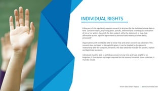 INDIVIDUAL RIGHTS
A key part of the regulation requires consent to be given by the individual whose data is
held. Concent means „any freely given, specific, informed and unambiguous indication
of his or her wishes by which the data subject, either by statement or by a clear
affirmative action, signifies agreement to personal data relating to them being
processed“.
Organisations will need to be able to show how and when consent was obtained. This
consent does not need to be explicitly given, it can be implied by the person‘s
relationship with the company. However, the data obtained must be for specific, explicit
and legitimate purposes.
Individuals must be able to withdraw consent at any time and have a right to be
forgotten; if their data is no longer required for the reasons for which it was collected, it
must be erased.
Smart Data Smart Region | www.smartdata.how
 
