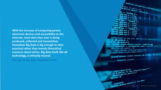 With the increase of computing power,
electronic devices and accessibility to the
Internet, more data than ever is being
produced, collected and transmitted.
Nowadays Big Data is big enough to raise
practical rather than merely theoretical
concerns about ethics. Big data itself, like all
technology, is ethically neutral.
The use of big data, however, is not.
Smart Data Smart Region | www.smartdata.how
 