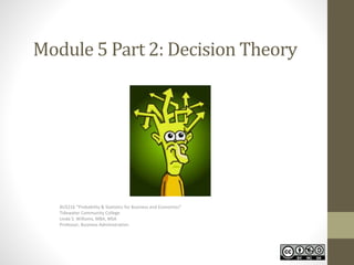 Module 5 Part 2: Decision Theory 
BUS216 “Probability & Statistics for Business and Economics” 
Tidewater Community College 
Linda S. Williams, MBA, MSA 
Professor, Business Administration 
 