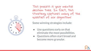 Some winning strategies include:
● Use questions early on that
eliminate the most possibilities.
● Questions often start broad and
become more granular.
This process is your mental
decision tree. In fact, this
strategy captures many of the
qualities of our algorithm!
 