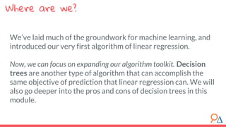 Where are we?
We’ve laid much of the groundwork for machine learning, and
introduced our very first algorithm of linear regression.
Now, we can focus on expanding our algorithm toolkit. Decision
trees are another type of algorithm that can accomplish the
same objective of prediction that linear regression can. We will
also go deeper into the pros and cons of decision trees in this
module.
 