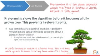 Pre-pruning slows the algorithm before it becomes a fully
grown tree. This prevents irrelevant splits.
Pre-pruning is a top down approach
where the tree is limited in depth
before it fully grows.
● E.g. In the malaria diagnosis example, it probably
wouldn’t make sense to include questions about a
person’s favorite color.
○ It might cause a split, but it likely wouldn’t be a meaningful
split. May lead to overfitting
Hyperparameters pre-Pruning
A useful analogy in nature is a bonsai tree. This is a tree
whose growth is slowed starting from when it’s a sapling.
 