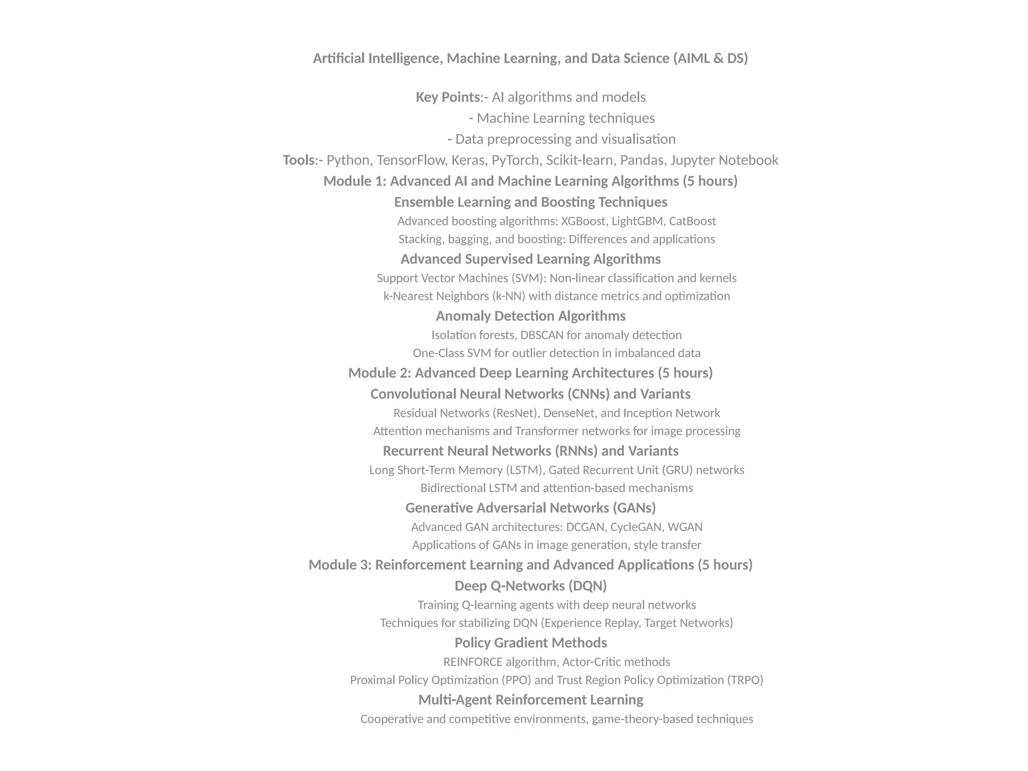 Artificial Intelligence, Machine Learning, and Data Science (AIML & DS)
Key Points:- AI algorithms and models
- Machine Learning techniques
- Data preprocessing and visualisation
Tools:- Python, TensorFlow, Keras, PyTorch, Scikit-learn, Pandas, Jupyter Notebook
Module 1: Advanced AI and Machine Learning Algorithms (5 hours)
Ensemble Learning and Boosting Techniques
Advanced boosting algorithms: XGBoost, LightGBM, CatBoost
Stacking, bagging, and boosting: Differences and applications
Advanced Supervised Learning Algorithms
Support Vector Machines (SVM): Non-linear classification and kernels
k-Nearest Neighbors (k-NN) with distance metrics and optimization
Anomaly Detection Algorithms
Isolation forests, DBSCAN for anomaly detection
One-Class SVM for outlier detection in imbalanced data
Module 2: Advanced Deep Learning Architectures (5 hours)
Convolutional Neural Networks (CNNs) and Variants
Residual Networks (ResNet), DenseNet, and Inception Network
Attention mechanisms and Transformer networks for image processing
Recurrent Neural Networks (RNNs) and Variants
Long Short-Term Memory (LSTM), Gated Recurrent Unit (GRU) networks
Bidirectional LSTM and attention-based mechanisms
Generative Adversarial Networks (GANs)
Advanced GAN architectures: DCGAN, CycleGAN, WGAN
Applications of GANs in image generation, style transfer
Module 3: Reinforcement Learning and Advanced Applications (5 hours)
Deep Q-Networks (DQN)
Training Q-learning agents with deep neural networks
Techniques for stabilizing DQN (Experience Replay, Target Networks)
Policy Gradient Methods
REINFORCE algorithm, Actor-Critic methods
Proximal Policy Optimization (PPO) and Trust Region Policy Optimization (TRPO)
Multi-Agent Reinforcement Learning
Cooperative and competitive environments, game-theory-based techniques
 
