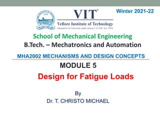 MHA2002 MECHANISMS AND DESIGN CONCEPTS
MODULE 5
Design for Fatigue Loads
By
Dr. T. CHRISTO MICHAEL
Winter 2021-22
School of Mechanical Engineering
B.Tech. – Mechatronics and Automation
 