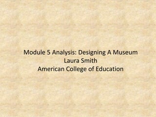 Module 5 Analysis: Designing A Museum
Laura Smith
American College of Education
 