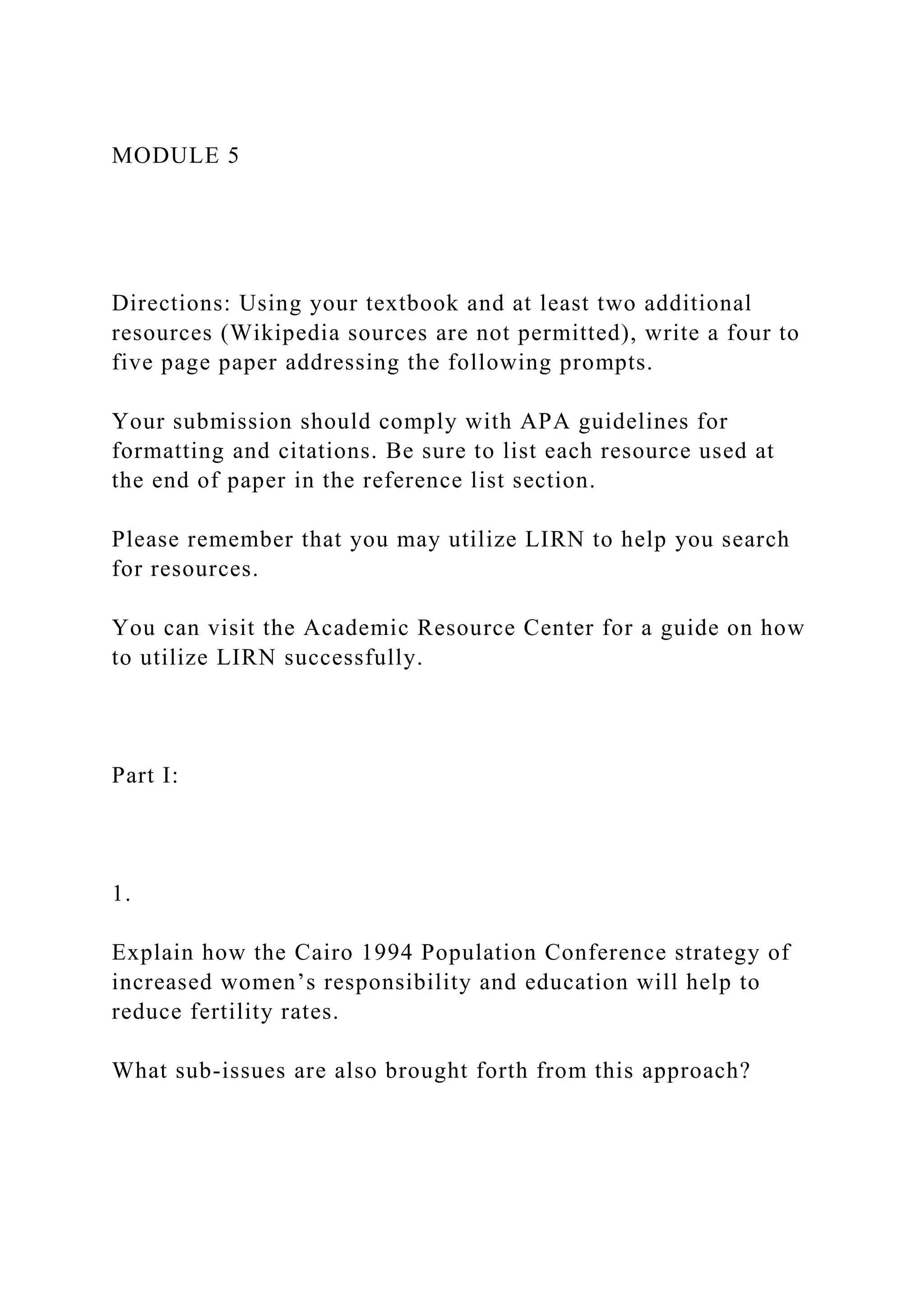 MODULE 5
Directions: Using your textbook and at least two additional
resources (Wikipedia sources are not permitted), write a four to
five page paper addressing the following prompts.
Your submission should comply with APA guidelines for
formatting and citations. Be sure to list each resource used at
the end of paper in the reference list section.
Please remember that you may utilize LIRN to help you search
for resources.
You can visit the Academic Resource Center for a guide on how
to utilize LIRN successfully.
Part I:
1.
Explain how the Cairo 1994 Population Conference strategy of
increased women’s responsibility and education will help to
reduce fertility rates.
What sub-issues are also brought forth from this approach?