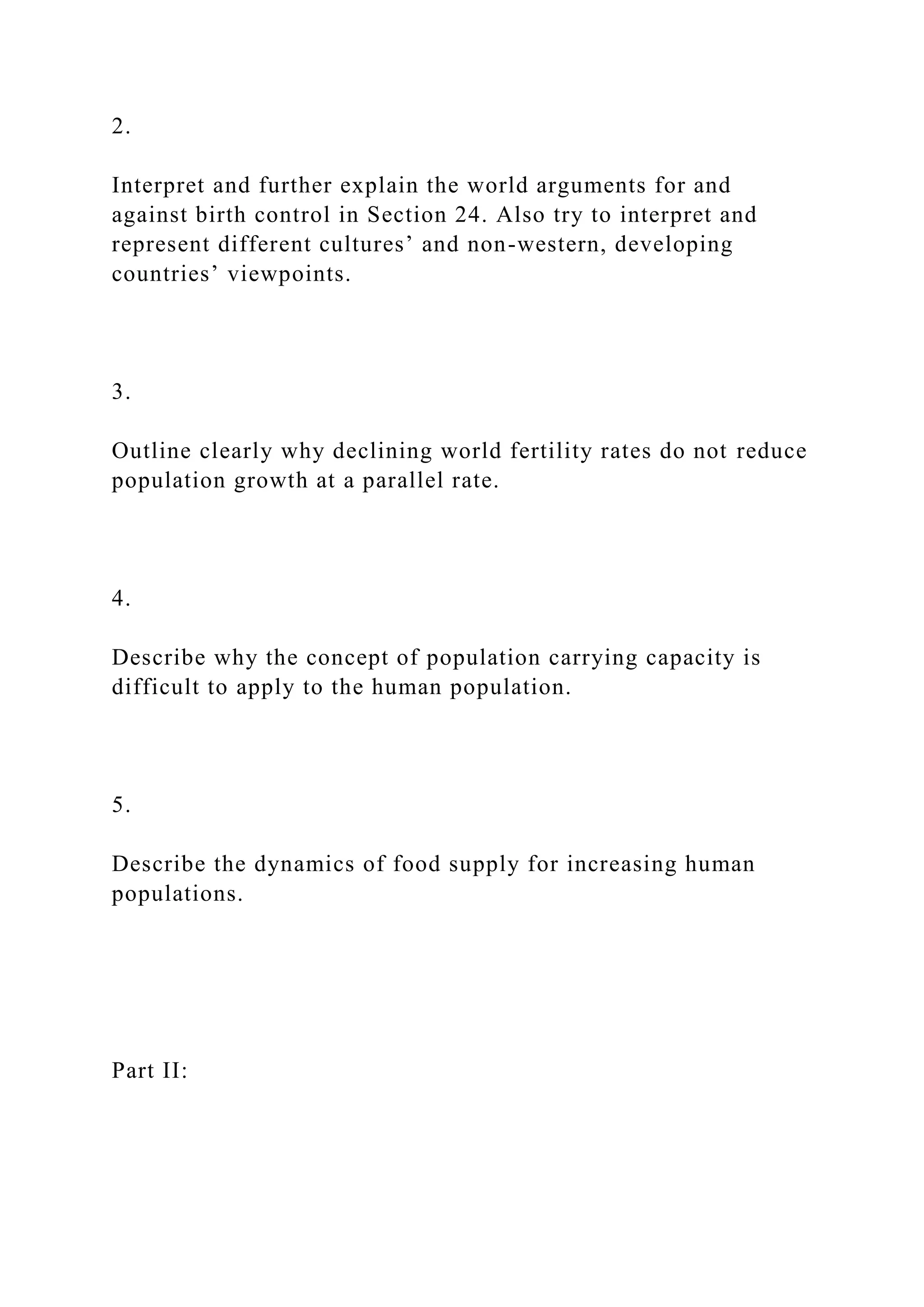 2.
Interpret and further explain the world arguments for and
against birth control in Section 24. Also try to interpret and
represent different cultures’ and non-western, developing
countries’ viewpoints.
3.
Outline clearly why declining world fertility rates do not reduce
population growth at a parallel rate.
4.
Describe why the concept of population carrying capacity is
difficult to apply to the human population.
5.
Describe the dynamics of food supply for increasing human
populations.
Part II: