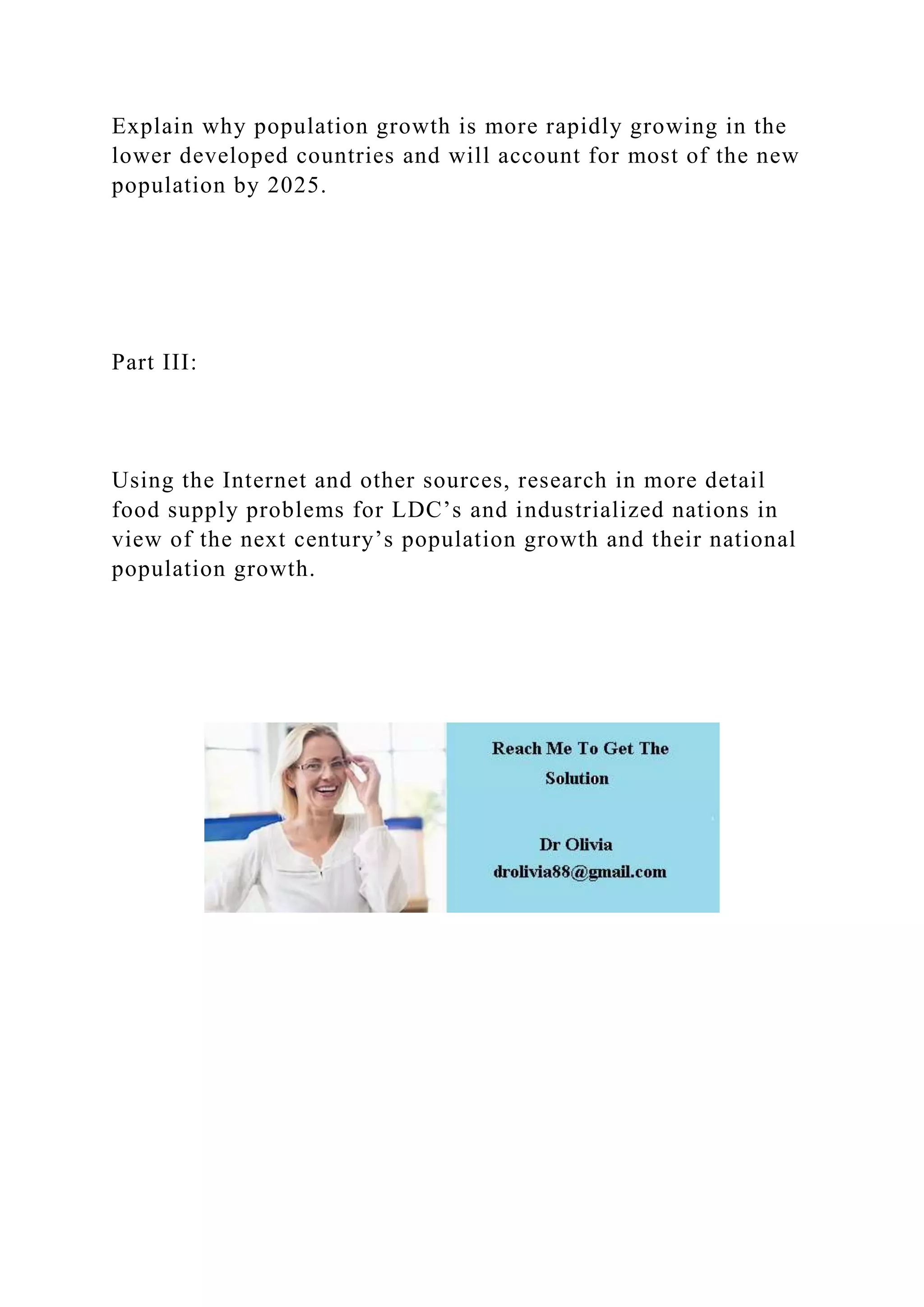 Explain why population growth is more rapidly growing in the
lower developed countries and will account for most of the new
population by 2025.
Part III:
Using the Internet and other sources, research in more detail
food supply problems for LDC’s and industrialized nations in
view of the next century’s population growth and their national
population growth.